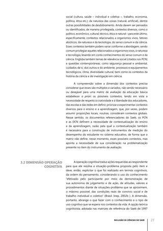 social (cultura, saúde – individual e coletiva –, trabalho, economia,
política, ética etc.); da natureza das coisas (natural, artificial), dentre
outras possibilidades de desdobramento. Ainda devem ser pensados
ou identificados, de maneira privilegiada, contextos diversos, como o
político, econômico, cultural, técnico, ético e natural – para este último,
especificamente, contextos relacionados a organismos vivos, fatores
abióticos, da natureza e da tecnologia, do senso comum e da ciência.
Esses contextos também podem variar conforme a abordagem, sendo
comum privilegiar aqueles relacionados a organismos vivos, à natureza
e tecnologia, levando em conta conhecimentos do senso comum e da
ciência. Engloba também temas de relevância social (citados nos PCN)
e questões contemporâneas, como segurança pessoal e ambiental,
cuidados de si, dos outros e do ambiente, processos e equipamentos
tecnológicos, clima, diversidade cultural, bem como os contextos da
história da ciência e de investigação em ciência.
A compreensão sobre a dimensão dos contextos precisa
considerar que esses são múltiplos e variados, não sendo necessário
ou desejável para uma matriz de avaliação da educação básica
estabelecer a priori os possíveis contextos, tendo em vista a
necessidade de respeito à criatividade e à liberdade dos educadores,
das escolas e das redes em definir, priorizar e experimentar contextos
diversos para o ensino e a aprendizagem, que, por vezes, podem
assumir proporções locais, noutras, consideram contextos globais.
Nesse sentido, os documentos referenciadores do Saeb, os PCN
e as DCN definem a necessidade de contextualização do ensino
e da aprendizagem, razão pela qual a contextualização também
é necessária para a construção de instrumentos de medição do
desempenho do estudante no sistema educativo, de forma que a
matriz não define, nesse momento, esses possíveis contextos, mas
aponta a necessidade de sua consideração na problematização
presente no item do instrumento de avaliação.

3.2 Dimensão operação
cognitiva

A operação cognitiva traduz ações requeridas ao respondente
para que ele resolva a situação-problema proposta pelo item e
deve, então, explicitar o que foi realizado em termos cognitivos,
da ordem do pensamento, considerando o uso do conhecimento
“efetivado pelo participante por meio da demonstração de
sua autonomia de julgamento e de ação, de atitudes, valores e
procedimentos diante de situações-problema que se aproximem,
o máximo possível, das condições reais de convívio social e de
trabalho individual e coletivo” (Brasil. Inep, 2002b ). A dimensão,
portanto, abrange o que fazer com o conhecimento e o tipo de
uso cognitivo que se espera nos contextos da vida. A opção teórica
cognitivista, adotada nas matrizes de referência do Saeb de 1997

INCLUSÃO DE CIÊNCIAS NO SAEB

27

 