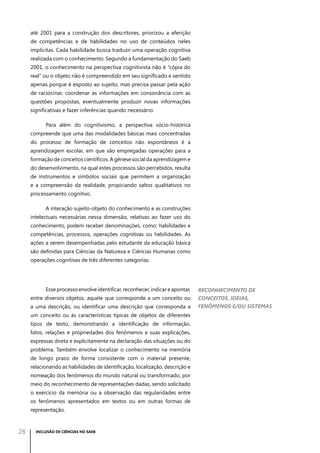 até 2001 para a construção dos descritores, priorizou a aferição
de competências e de habilidades no uso de conteúdos neles
implícitas. Cada habilidade busca traduzir uma operação cognitiva
realizada com o conhecimento. Segundo a fundamentação do Saeb
2001, o conhecimento na perspectiva cognitivista não é “cópia do
real” ou o objeto não é compreendido em seu significado e sentido
apenas porque é exposto ao sujeito, mas precisa passar pela ação
de raciocinar, coordenar as informações em consonância com as
questões propostas, eventualmente produzir novas informações
significativas e fazer inferências quando necessário.
Para além do cognitivismo, a perspectiva sócio-histórica
compreende que uma das modalidades básicas mais concentradas
do processo de formação de conceitos não espontâneos é a
aprendizagem escolar, em que são empregadas operações para a
formação de conceitos científicos. A gênese social da aprendizagem e
do desenvolvimento, na qual estes processos são percebidos, resulta
de instrumentos e símbolos sociais que permitem a organização
e a compreensão da realidade, propiciando saltos qualitativos no
processamento cognitivo.
A interação sujeito-objeto do conhecimento e as construções
intelectuais necessárias nessa dimensão, relativas ao fazer uso do
conhecimento, podem receber denominações, como: habilidades e
competências, processos, operações cognitivas ou habilidades. As
ações a serem desempenhadas pelo estudante da educação básica
são definidas para Ciências da Natureza e Ciências Humanas como
operações cognitivas de três diferentes categorias.

Esse processo envolve identificar, reconhecer, indicar e apontar,
entre diversos objetos, aquele que corresponde a um conceito ou
a uma descrição, ou identificar uma descrição que corresponda a
um conceito ou às características típicas de objetos de diferentes
tipos de texto, demonstrando a identificação de informação,
fatos, relações e propriedades dos fenômenos e suas explicações,
expressas direta e explicitamente na declaração das situações ou do
problema. Também envolve localizar o conhecimento na memória
de longo prazo de forma consistente com o material presente,
relacionando as habilidades de identificação, localização, descrição e
nomeação dos fenômenos do mundo natural ou transformado, por
meio do reconhecimento de representações dadas, sendo solicitado
o exercício da memória ou a observação das regularidades entre
os fenômenos apresentados em textos ou em outras formas de
representação.

28

INCLUSÃO DE CIÊNCIAS NO SAEB

Reconhecimento de
conceitos, ideias,
fenômenos e/ou sistemas

 