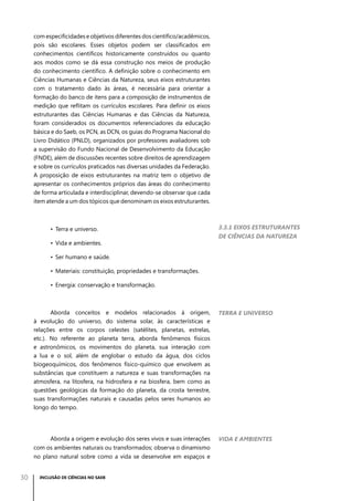 com especificidades e objetivos diferentes dos científico/acadêmicos,
pois são escolares. Esses objetos podem ser classificados em
conhecimentos científicos historicamente construídos ou quanto
aos modos como se dá essa construção nos meios de produção
do conhecimento científico. A definição sobre o conhecimento em
Ciências Humanas e Ciências da Natureza, seus eixos estruturantes
com o tratamento dado às áreas, é necessária para orientar a
formação do banco de itens para a composição de instrumentos de
medição que reflitam os currículos escolares. Para definir os eixos
estruturantes das Ciências Humanas e das Ciências da Natureza,
foram considerados os documentos referenciadores da educação
básica e do Saeb, os PCN, as DCN, os guias do Programa Nacional do
Livro Didático (PNLD), organizados por professores avaliadores sob
a supervisão do Fundo Nacional de Desenvolvimento da Educação
(FNDE), além de discussões recentes sobre direitos de aprendizagem
e sobre os currículos praticados nas diversas unidades da Federação.
A proposição de eixos estruturantes na matriz tem o objetivo de
apresentar os conhecimentos próprios das áreas do conhecimento
de forma articulada e interdisciplinar, devendo-se observar que cada
item atende a um dos tópicos que denominam os eixos estruturantes.

•	 Terra e universo.
•	 Vida e ambientes.

3.3.1 Eixos estruturantes
de Ciências da Natureza

•	 Ser humano e saúde.
•	 Materiais: constituição, propriedades e transformações.
•	 Energia: conservação e transformação.

Aborda conceitos e modelos relacionados à origem,
à evolução do universo, do sistema solar, às características e
relações entre os corpos celestes (satélites, planetas, estrelas,
etc.). No referente ao planeta terra, aborda fenômenos físicos
e astronômicos, os movimentos do planeta, sua interação com
a lua e o sol, além de englobar o estudo da água, dos ciclos
biogeoquímicos, dos fenômenos físico-químico que envolvem as
substâncias que constituem a natureza e suas transformações na
atmosfera, na litosfera, na hidrosfera e na biosfera, bem como as
questões geológicas da formação do planeta, da crosta terrestre,
suas transformações naturais e causadas pelos seres humanos ao
longo do tempo.

Aborda a origem e evolução dos seres vivos e suas interações
com os ambientes naturais ou transformados; observa o dinamismo
no plano natural sobre como a vida se desenvolve em espaços e

30

Terra e universo

Vida e ambientes

INCLUSÃO DE CIÊNCIAS NO SAEB

 