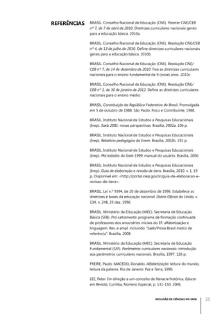 Referências

BRASIL. Conselho Nacional de Educação (CNE). Parecer CNE/CEB
nº 7, de 7 de abril de 2010. Diretrizes curriculares nacionais gerais
para a educação básica. 2010a.
BRASIL. Conselho Nacional de Educação (CNE). Resolução CNE/CEB
nº 4, de 13 de julho de 2010. Define diretrizes curriculares nacionais
gerais para a educação básica. 2010b
BRASIL. Conselho Nacional de Educação (CNE). Resolução CNE/
CEB nº 7, de 14 de dezembro de 2010. Fixa as diretrizes curriculares
nacionais para o ensino fundamental de 9 (nove) anos. 2010c.
BRASIL. Conselho Nacional de Educação (CNE). Resolução CNE/
CEB nº 2, de 30 de janeiro de 2012. Define as diretrizes curriculares
nacionais para o ensino médio.
BRASIL. Constituição da República Federativa do Brasil. Promulgada
em 5 de outubro de 1988. São Paulo: Fisco e Contribuinte, 1988.
BRASIL. Instituto Nacional de Estudos e Pesquisas Educacionais
(Inep). Saeb 2001: novas perspectivas. Brasília, 2002a. 106 p.
BRASIL. Instituto Nacional de Estudos e Pesquisas Educacionais
(Inep). Relatório pedagógico do Enem. Brasília, 2002b. 191 p.
BRASIL. Instituto Nacional de Estudos e Pesquisas Educacionais
(Inep). Microdados do Saeb 1999: manual do usuário. Brasília, 2006.
BRASIL. Instituto Nacional de Estudos e Pesquisas Educacionais
(Inep). Guia de elaboração e revisão de itens. Brasília, 2010. v. 1, 19
p. Disponível em: <http://portal.inep.gov.br/guia-de-elaboracao-erevisao-de-itens>.
BRASIL. Lei n.º 9394, de 20 de dezembro de 1996. Estabelece as
diretrizes e bases da educação nacional. Diário Oficial da União, v.
134, n. 248, 23 dez. 1996.
BRASIL. Ministério da Educação (MEC). Secretaria de Educação
Básica (SEB). Pró-Letramento: programa de formação continuada
de professores dos anos/séries iniciais do EF: alfabetização e
linguagem. Rev. e ampl. incluindo “Saeb/Prova Brasil matriz de
referência”. Brasília, 2008.
BRASIL. Ministério da Educação (MEC). Secretaria de Educação
Fundamental (SEF). Parâmetros curriculares nacionais: introdução
aos parâmetros curriculares nacionais. Brasília, 1997. 126 p.
FREIRE, Paulo; MACEDO, Donaldo. Alfabetização: leitura do mundo,
leitura da palavra. Rio de Janeiro: Paz e Terra, 1990.
LEE, Peter. Em direção a um conceito de literacia histórica. Educar
em Revista, Curitiba, Número Especial, p. 131-150, 2006.

INCLUSÃO DE CIÊNCIAS NO SAEB

35

 