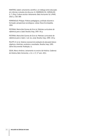 MARTINS, Isabel. Letramento científico: um diálogo entre educação
em ciências e estudos do discurso. In: MARINHO, M.; CARVALHO,
G. T. (Org.) Cultura escrita e letramento. Belo Horizonte: Ed. UFMG,
2010. p. 363-389.
PERRENOUD, Philippe. Práticas pedagógicas, profissão docente e
formação: perspectivas sociológicas. Lisboa: Nova Enciclopédia,
1993.
PESTANA, Maria Inês Gomes de Sá et al. Matrizes curriculares de
referência para o Saeb. Brasília: Inep, 1997. 95 p.
PESTANA, Maria Inês Gomes de Sá et al. Matrizes curriculares de
referência para o Saeb. 2. ed. rev. ampl. Brasília: Inep, 1999. 134 p.
PILATTI, O. et al. Sistema nacional de avaliação da educação básica:
objetivos, diretrizes, produtos e resultados. Brasília: Inep, 1995.
(Série Documental: Avaliação, 1).
SILVA, Marco Antônio. Letramento no ensino de História. Cadernos
de História, Belo Horizonte, v. 12, n. 17, 2º sem. 2011.

36

INCLUSÃO DE CIÊNCIAS NO SAEB

 