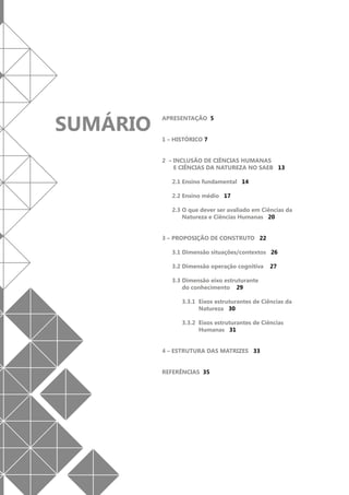 SUMÁRIO

APRESENTAÇÃO 5
1 – HISTÓRICO 7
2 – INCLUSÃO DE CIÊNCIAS HUMANAS
E CIÊNCIAS DA NATUREZA NO SAEB 13
2.1 Ensino fundamental 14
2.2 Ensino médio 17
2.3 O que dever ser avaliado em Ciências da
Natureza e Ciências Humanas 20
3 – PROPOSIÇÃO DE CONSTRUTO 22
3.1 Dimensão situações/contextos 26
3.2 Dimensão operação cognitiva

27

3.3 Dimensão eixo estruturante
do conhecimento 29
3.3.1	 Eixos estruturantes de Ciências da
Natureza 30
3.3.2	 Eixos estruturantes de Ciências
Humanas 31
4 – ESTRUTURA DAS MATRIZES 33
REFERÊNCIAS 35

 