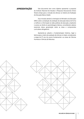 APRESENTAÇÃO

Este documento tem como objetivo apresentar a proposta
do Instituto Nacional de Estudos e Pesquisas Educacionais Anísio
Teixeira (Inep) para a inclusão de ciências no Sistema de Avaliação
da Educação Básica (Saeb).
Essa inclusão atende à orientação do Ministério da Educação
(MEC) sobre a ampliação da avaliação da educação básica de forma
a melhorar a informação às redes públicas de educação, ampliando
o acesso ao direito às aprendizagens básicas, consolidando saberes
essenciais dessa apropriação sobre as áreas e componentes
curriculares obrigatórios.
Apresenta-se adiante a fundamentação histórica, legal e
teórica para a matriz de avaliação de ciências no Saeb, considerando
a etapa do 9º ano do ensino fundamental e as áreas de Ciências
Humanas e Ciências da Natureza.

INCLUSÃO DE CIÊNCIAS NO SAEB

5

 