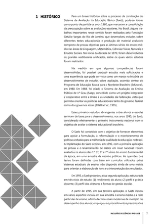 1	 Histórico

Para um breve histórico sobre o processo de construção do
Sistema de Avaliação da Educação Básica (Saeb), pode-se tomar
como ponto de partida os anos 1960, que marcaram a consolidação
da preocupação sobre as avaliações escolares. No Brasil, alguns trabalhos importantes nesse sentido foram realizados pela Fundação
Getúlio Vargas do Rio de Janeiro, que desenvolveu estudos sobre
diferentes testes educacionais e produção de material avaliativo
composto de provas objetivas para as últimas séries do ensino médio nas áreas de Linguagem, Matemática, Ciências Físicas, Naturais e
Estudos Sociais. No início da década de 1970, foram desenvolvidos
os grandes vestibulares unificados, sobre os quais vários estudos
foram realizados.
Na

medida

em

que

algumas

competências

foram

desenvolvidas, foi possível produzir estudos mais sofisticados e
uma experiência que pode ser vista como um marco na história do
desenvolvimento de estudos sobre avaliação, ocorrida dentro do
Programa de Educação Básica para o Nordeste Brasileiro (Edurural),
em 1980. Em 1988, foi criado o Sistema de Avaliação do Ensino
Público de 1º Grau (Saep), concebido como um projeto integrador
e cooperativo entre a União e as unidades da Federação, visto que
permitia orientar as políticas educacionais tanto do governo federal
como dos governos locais (Pilatti et al., 1995).
Esses primeiros estudos abrangentes sobre alunos e escolas
serviram de base para o desenvolvimento, nos anos 1990, do Saeb,
considerado efetivamente o primeiro instrumento nacional com o
objetivo de avaliar o sistema educacional brasileiro.
O Saeb foi concebido com o objetivo de fornecer elementos
para apoiar a formulação, a reformulação e o monitoramento de
políticas voltadas para a melhoria da qualidade da educação no Brasil.
A implantação do Saeb ocorreu em 1990, com a primeira aplicação
de provas e o levantamento de dados em nível nacional. Foram
avaliados os alunos das 1ª, 3ª, 5ª e 7ª séries do ensino fundamental
da época, em uma amostra de escolas públicas. As questões dos
testes foram definidas com base em currículos utilizados pelos
sistemas estaduais de ensino, não dispondo ainda de uma matriz
para orientar a elaboração de itens e a interpretação dos resultados.
Em 1993, o Saeb procedeu a sua segunda aplicação, estruturada
em três eixos de estudo: (1) rendimento do aluno; (2) perfil e prática
docente; (3) perfil dos diretores e formas de gestão escolar.
A partir de 1995, em sua terceira aplicação, o Saeb inovou
em vários aspectos: incluiu em sua amostra o ensino médio e a rede
particular de ensino; adotou técnicas mais modernas de medição do
desempenho dos alunos; empregou os procedimentos preconizados

INCLUSÃO DE CIÊNCIAS NO SAEB

7

 