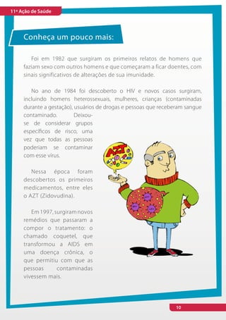 11ª Ação de Saúde




     Conheça um pouco mais:

        Foi em 1982 que surgiram os primeiros relatos de homens que
     faziam sexo com outros homens e que começaram a ficar doentes, com
     sinais significativos de alterações de sua imunidade.

        No ano de 1984 foi descoberto o HIV e novos casos surgiram,
     incluindo homens heterossexuais, mulheres, crianças (contaminadas
     durante a gestação), usuários de drogas e pessoas que receberam sangue
     contaminado.         Deixou-
     se de considerar grupos
     específicos de risco, uma
     vez que todas as pessoas
     poderiam se contaminar
     com esse vírus.

        Nessa época foram
     descobertos os primeiros
     medicamentos, entre eles
     o AZT (Zidovudina).

        Em 1997, surgiram novos
     remédios que passaram a
     compor o tratamento: o
     chamado coquetel, que
     transformou a AIDS em
     uma doença crônica, o
     que permitiu com que as
     pessoas      contaminadas
     vivessem mais.




                                                                10
 