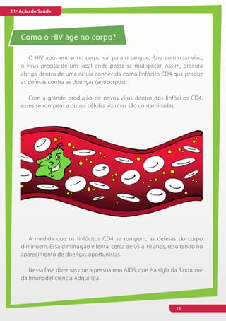 11ª Ação de Saúde




    Como o HIV age no corpo?

       O HIV após entrar no corpo vai para o sangue. Para continuar vivo,
    o vírus precisa de um local onde possa se multiplicar. Assim, procura
    abrigo dentro de uma célula conhecida como linfócito CD4 que produz
    as defesas contra as doenças (anticorpos).

       Com a grande produção de novos vírus dentro dos linfócitos CD4,
    esses se rompem e outras células vizinhas são contaminadas.




       A medida que os linfócitos CD4 se rompem, as defesas do corpo
    diminuem. Essa diminuição é lenta, cerca de 05 a 10 anos, resultando no
    aparecimento de doenças oportunistas.

       Nessa fase dizemos que a pessoa tem AIDS, que é a sigla da Síndrome
    da Imunodeficiência Adquirida.




                                                                12
 