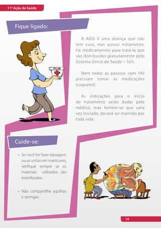 11ª Ação de Saúde




    Fique ligado:

                                         A AIDS é uma doença que não
                                      tem cura, mas possui tratamento.
                                      Há medicamentos para tratá-la que
                                      são distribuídos gratuitamente pelo
                                      Sistema Único de Saúde – SUS.

                                         Nem todas as pessoas com HIV
                                      precisam tomar as medicações
                                      (coquetel).

                                         As indicações para o início
                                      do tratamento serão dadas pelo
                                      médico, mas lembre-se que uma
                                      vez iniciado, deverá ser mantido por
                                      toda vida.




    Cuide-se:

      •	 Se você for fazer tatuagem
         ou as unhas em manicures,
         verifique sempre se os
         materiais utilizados são
         esterilizados.


      •	 Não compartilhe agulhas
         e seringas.




                                                                14
 