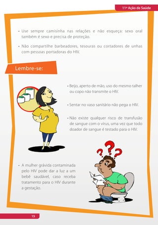 11ª Ação de Saúde




 •	 Use sempre camisinha nas relações e não esqueça: sexo oral
    também é sexo e precisa de proteção.

 •	 Não compartilhe barbeadores, tesouras ou cortadores de unhas
    com pessoas portadoras do HIV.



Lembre-se:


                            •	Beijo, aperto de mão, uso do mesmo talher
                              ou copo não transmite o HIV.


                            •	Sentar no vaso sanitário não pega o HIV.


                            •	Não existe qualquer risco de transfusão
                              de sangue com o vírus, uma vez que todo
                              doador de sangue é testado para o HIV.




 •	 A mulher grávida contaminada
    pelo HIV pode dar a luz a um
    bebê saudável, caso receba
    tratamento para o HIV durante
    a gestação.




        15
 