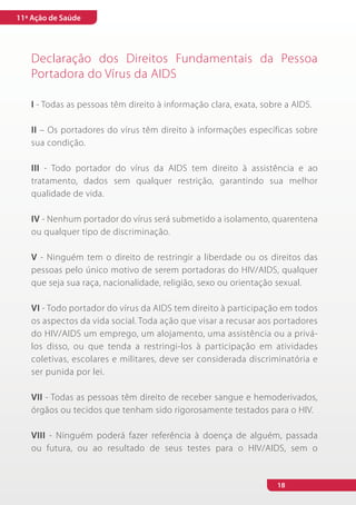 11ª Ação de Saúde




   Declaração dos Direitos Fundamentais da Pessoa
   Portadora do Vírus da AIDS

   I - Todas as pessoas têm direito à informação clara, exata, sobre a AIDS.

   II – Os portadores do vírus têm direito à informações específicas sobre
   sua condição.

   III - Todo portador do vírus da AIDS tem direito à assistência e ao
   tratamento, dados sem qualquer restrição, garantindo sua melhor
   qualidade de vida.

   IV - Nenhum portador do vírus será submetido a isolamento, quarentena
   ou qualquer tipo de discriminação.

   V - Ninguém tem o direito de restringir a liberdade ou os direitos das
   pessoas pelo único motivo de serem portadoras do HIV/AIDS, qualquer
   que seja sua raça, nacionalidade, religião, sexo ou orientação sexual.

   VI - Todo portador do vírus da AIDS tem direito à participação em todos
   os aspectos da vida social. Toda ação que visar a recusar aos portadores
   do HIV/AIDS um emprego, um alojamento, uma assistência ou a privá-
   los disso, ou que tenda a restringi-los à participação em atividades
   coletivas, escolares e militares, deve ser considerada discriminatória e
   ser punida por lei.

   VII - Todas as pessoas têm direito de receber sangue e hemoderivados,
   órgãos ou tecidos que tenham sido rigorosamente testados para o HIV.

   VIII - Ninguém poderá fazer referência à doença de alguém, passada
   ou futura, ou ao resultado de seus testes para o HIV/AIDS, sem o


                                                                   18
 