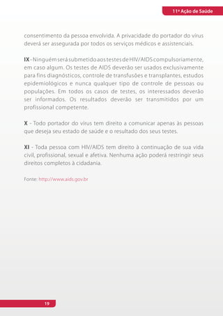 11ª Ação de Saúde



consentimento da pessoa envolvida. A privacidade do portador do vírus
deverá ser assegurada por todos os serviços médicos e assistenciais.

IX - Ninguém será submetido aos testes de HIV/AIDS compulsoriamente,
em caso algum. Os testes de AIDS deverão ser usados exclusivamente
para fins diagnósticos, controle de transfusões e transplantes, estudos
epidemiológicos e nunca qualquer tipo de controle de pessoas ou
populações. Em todos os casos de testes, os interessados deverão
ser informados. Os resultados deverão ser transmitidos por um
profissional competente.

X - Todo portador do vírus tem direito a comunicar apenas às pessoas
que deseja seu estado de saúde e o resultado dos seus testes.

XI - Toda pessoa com HIV/AIDS tem direito à continuação de sua vida
civil, profissional, sexual e afetiva. Nenhuma ação poderá restringir seus
direitos completos à cidadania.

Fonte: http://www.aids.gov.br




         19
 
