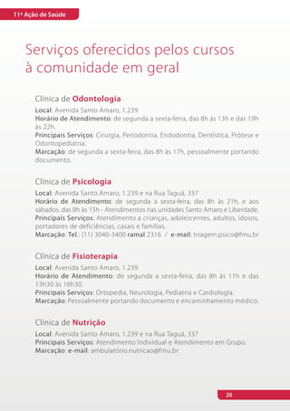 11ª Ação de Saúde




   Serviços oferecidos pelos cursos
   à comunidade em geral
       Clínica de Odontologia
       Local: Avenida Santo Amaro, 1.239
       Horário de Atendimento: de segunda a sexta-feira, das 8h às 13h e das 19h
       às 22h.
       Principais Serviços: Cirurgia, Periodontia, Endodontia, Dentística, Prótese e
       Odontopediatria.
       Marcação: de segunda a sexta-feira, das 8h às 17h, pessoalmente portando
       documento.


       Clínica de Psicologia
       Local: Avenida Santo Amaro, 1.239 e na Rua Taguá, 337
       Horário de Atendimento: de segunda a sexta-feira, das 8h às 21h, e aos
       sábados, das 8h às 15h - Atendimentos nas unidades Santo Amaro e Liberdade.
       Principais Serviços: Atendimento a crianças, adolescentes, adultos, idosos,
       portadores de deficiências, casais e famílias.
       Marcação: Tel.: (11) 3040-3400 ramal 2316 / e-mail: triagem.psico@fmu.br


       Clínica de Fisioterapia
       Local: Avenida Santo Amaro, 1.239
       Horário de Atendimento: de segunda a sexta-feira, das 8h às 11h e das
       13h30 às 16h30.
       Principais Serviços: Ortopedia, Neurologia, Pediatria e Cardiologia.
       Marcação: Pessoalmente portando documento e encaminhamento médico.


       Clínica de Nutrição
       Local: Avenida Santo Amaro, 1.239 e na Rua Taguá, 337
       Principais Serviços: Atendimento Individual e Atendimento em Grupo.
       Marcação: e-mail: ambulatório.nutricao@fmu.br




                                                                        20
 
