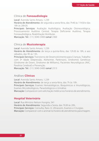 11ª Ação de Saúde



Clínica de Fonoaudiologia
Local: Avenida Santo Amaro, 1.239
Horário de Atendimento: de segunda a sexta-feira, das 7h40 às 11h50 e das
18h às 20h20.
Principais Serviços: Avaliação Audiológica, Avaliação Otoneurológica,
Processamento Auditivo Central, Terapia Deficiente Auditivo, Terapia
Fonoaudiológica, Reabilitação Vestibular.
Marcação: Tel.: (11) 3040-3400 ramal 2360


Clínica de Musicoterapia
Local: Avenida Santo Amaro, 1.239
Horário de Atendimento: de terça a quinta-feira, das 12h30 às 18h, e aos
sábados, das 9h às 13h.
Principais Serviços: Transtorno de Desenvolvimento para Crianças, Trabalho
com 3ª Idade (Depressão, Alzheimer, Parkinson), Síndromes Genéticas
(Síndrome de Down, Síndrome de Williams), Pacientes Neurológicos (AVC,
Paralisia Cerebral) e Prevenção.
Marcação: Tel.: (11) 3040-3400 ramal 2313


Análises Clínicas
Local: Avenida Santo Amaro, 1.239
Horário de Atendimento: de terça a sexta-feira, das 7h às 10h.
Principais Serviços: Exames Hematológicos, Bioquímicos e Imunológicos,
Exames Microbiológicos, Parasitológicos e Urinálise.
Marcação: Comparecer com solicitação médica nos horários de atendimento.


Hospital Veterinário
Local: Rua Ministro Nelson Hungria, 541
Horário de Atendimento: Segunda a Sexta, das 7h30 às 20h.
Principais Serviços: Consulta, Raio–X, Ultrassom, Exames e Cirurgias.
Marcação: Comparecer com o animal no horário de atendimento para triagem.




     21
 