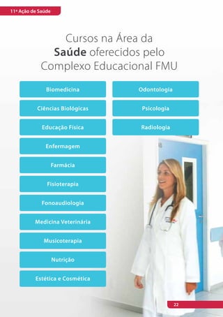 11ª Ação de Saúde




                Cursos na Área da
              Saúde oferecidos pelo
            Complexo Educacional FMU
               Biomedicina       Odontologia


           Ciências Biológicas    Psicologia


             Educação Física     Radiologia


              Enfermagem


                    Farmácia


               Fisioterapia


             Fonoaudiologia


          Medicina Veterinária


              Musicoterapia


                    Nutrição


          Estética e Cosmética



                                               22
 