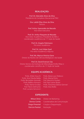 Realização:
            Prof. Dr. Edevaldo Alves da Silva
       Presidente do Complexo Educacional FMU

             Dra. Labibi Elias Alves da Silva
                         Reitora

           Prof. Arthur Sperandéo de Macedo
                   Vice-reitor Executivo

          Prof. Dr. Arthur Roquete de Macedo
       Vice-reitor Acadêmico, Presidente do IMS e
     coordenador acadêmico da 11ª Ação de Saúde

               Prof. Dr. Angelo Palmisano
                  Pró-reitor Acadêmico

                Prof. Dr. Luiz Felipe Quel
              Pró-reitor Acadêmico Adjunto

             Prof. Ms. Marcus Vinicius Gava
  Diretor do Núcleo de Ciências Biológicas e da Saúde

               Prof. Dr. David Everson Uip
Diretor técnico do Instituto de Infectologia Emílio Ribas e
      coordenador científico da 11ª Ação de Saúde


               Equipe acadêmica:
       Profa. Arlete Stucchi   Profa. Maria Lucy Tedesco
  Profa. Ana Cláudia Balda     Profa. Marisa Porta
 Profa. Bernadete Azevedo      Prof. Mauricio Goulart
     Profa. Bellkiss Romano    Prof. Raul Jaime Brado
       Profa. Elaine Escobar   Profa. Terezinha Dalossi Gennari
      Prof. Flávio Delmanto    Profa. Vera Mollo
    Prof. Luciano Sencovici


                    Expediente:
              Wilson Diniz     Diretor de Marketing
            Denise Corrêa      Coordenadora de Comunicação
           Diego Pimentel      Criação e Diagramação
           Patricia Paulozi    Ilustração


                                                              6
 