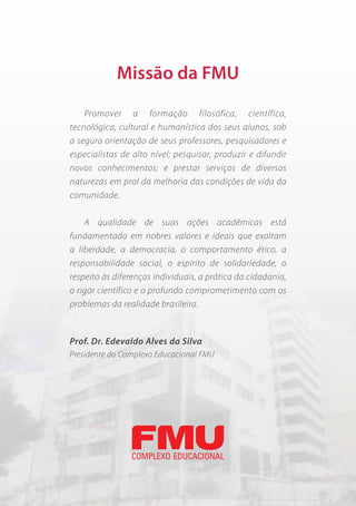 Missão da FMU

    Promover a formação filosófica, científica,
tecnológica, cultural e humanística dos seus alunos, sob
a segura orientação de seus professores, pesquisadores e
especialistas de alto nível; pesquisar, produzir e difundir
novos conhecimentos; e prestar serviços de diversas
naturezas em prol da melhoria das condições de vida da
comunidade.

    A qualidade de suas ações acadêmicas está
fundamentada em nobres valores e ideais que exaltam
a liberdade, a democracia, o comportamento ético, a
responsabilidade social, o espírito de solidariedade, o
respeito às diferenças individuais, a prática da cidadania,
o rigor científico e o profundo comprometimento com os
problemas da realidade brasileira.


Prof. Dr. Edevaldo Alves da Silva
Presidente do Complexo Educacional FMU




7
 