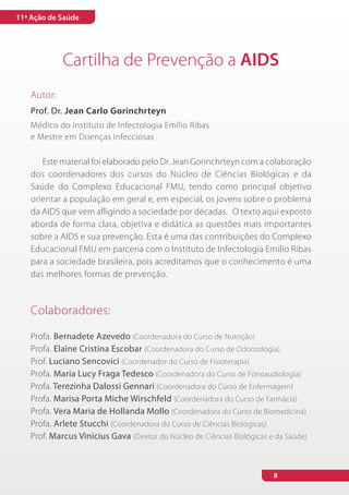 11ª Ação de Saúde




            Cartilha de Prevenção a AIDS
   Autor:
   Prof. Dr. Jean Carlo Gorinchrteyn
   Médico do Instituto de Infectologia Emílio Ribas
   e Mestre em Doenças Infecciosas

      Este material foi elaborado pelo Dr. Jean Gorinchrteyn com a colaboração
   dos coordenadores dos cursos do Núcleo de Ciências Biológicas e da
   Saúde do Complexo Educacional FMU, tendo como principal objetivo
   orientar a população em geral e, em especial, os jovens sobre o problema
   da AIDS que vem afligindo a sociedade por décadas. O texto aqui exposto
   aborda de forma clara, objetiva e didática as questões mais importantes
   sobre a AIDS e sua prevenção. Esta é uma das contribuições do Complexo
   Educacional FMU em parceria com o Instituto de Infectologia Emílio Ribas
   para a sociedade brasileira, pois acreditamos que o conhecimento é uma
   das melhores formas de prevenção.



   Colaboradores:

   Profa. Bernadete Azevedo (Coordenadora do Curso de Nutrição)
   Profa. Elaine Cristina Escobar (Coordenadora do Curso de Odontologia)
   Prof. Luciano Sencovici (Coordenador do Curso de Fisioterapia)
   Profa. Maria Lucy Fraga Tedesco (Coordenadora do Curso de Fonoaudiologia)
   Profa. Terezinha Dalossi Gennari (Coordenadora do Curso de Enfermagem)
   Profa. Marisa Porta Miche Wirschfeld (Coordenadora do Curso de Farmácia)
   Profa. Vera Maria de Hollanda Mollo (Coordenadora do Curso de Biomedicina)
   Profa. Arlete Stucchi (Coordenadora do Curso de Ciências Biológicas)
   Prof. Marcus Vinicius Gava (Diretor do Núcleo de Ciências Biológicas e da Saúde)



                                                                         8
 