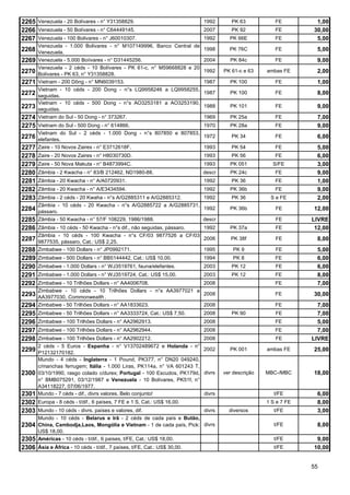 2265 Venezuela - 20 Bolívares - n° Y31358829.                             1992       PK 63           FE         1,00
2266 Venezuela - 50 Bolívares - n° C64449145.                             2007       PK 92           FE        30,00
2267 Venezuela - 100 Bolivares - n° J60010307.                            1992      PK 66E           FE         5,00
       Venezuela - 1.000 Bolivares - n° M107149996, Banco Central de
2268 Venezuela.                                                           1998      PK 76C           FE          5,00
2269 Venezuela - 5.000 Boíivares - n° D31445256.                          2004      PK 84c           FE          9,00
       Venezuela - 2 céds - 10 Bolívares - PK 61-c, n° M59668828 e 20
2270   Bolívares - PK 63, n° Y31358828.
                                                                          1992    PK 61-c e 63    ambas FE       2,00
2271   Vietnam - 200 Dông - n° MN6039153.                                 1987      PK 100           FE          1,00
       Vietnam - 10 céds - 200 Dong - n°s LQ9958246 a LQ9958255,
2272   seguidas.
                                                                          1987      PK 100           FE          8,00
       Vietnam - 10 céds - 500 Dong - n°s AO3253181 a AO3253190,
2273   seguidas.
                                                                          1988      PK 101           FE          9,00
2274   Vietnam do Sul - 50 Dong - n° 373267.                              1969      PK 25a           FE          7,00
2275 Vietnam do Sul - 500 Dong - n° 614866.                               1970      PK 28a           FE          9,00
       Vietnam do Sul - 2 céds - 1.000 Dong - n°s 807850 e 807853,
2276 elefantes.                                                           1972       PK 34           FE          6,00
2277 Zaire - 10 Novos Zaires - n° E3712618F.                              1993       PK 54           FE          5,00
2278 Zaire - 20 Novos Zaires - n° H8030730D.                              1993       PK 56           FE          6,00
2279 Zaire - 50 Nova Makuta - n° B4873994C.                               1993      PK 051          S/FE         3,00
2280 Zâmbia - 2 Kwacha - n° 83/B 212462, ND1980-88.                       descr     PK 24c           FE          9,00
2281 Zâmbia - 20 Kwacha - n° A/A0720931.                                  1992       PK 36           FE          1,00
2282 Zâmbia - 20 Kwacha - n° A/E3434594.                                  1992      PK 36b           FE          9,00
2283 Zâmbia - 2 céds - 20 Kwaha - n°s A/G2885311 e A/G2885312.            1992       PK 36         S e FE        2,00
       Zâmbia - 10 céds - 20 Kwacha - n°s A/G2885722 a A/G2885731,
2284 pássaro.                                                             1992      PK 36b           FE        12,00
2285 Zâmbia - 50 Kwacha - n° 57/F 108229, 1986/1988.                      descr                      FE        LIVRE
2286 Zâmbia - 10 céds - 50 Kwacha - n°s dif., não seguidas, pássaro.      1992      PK 37a           FE         12,00
       Zâmbia - 10 céds - 100 Kwacha - n°s CF/03 9877526 a CF/03
2287 9877535, pássaro, Cat.: US$ 2,25.                                    2006       PK 38f          FE          8,00
2288 Zimbabwe - 100 Dollars - n° JP0992171.                               1995        PK 9           FE          5,00
2289 Zimbabwe - 500 Dollars - n° BB5144442, Cat.: US$ 10,00.              1994        PK 8           FE          6,00
2290 Zimbabwe - 1.000 Dollars - n° WJ3519761, fauna/elefantes.            2003       PK 12           FE          6,00
2291 Zimbabwe - 1.000 Dollars - n° WJ3519724, Cat.: US$ 15,00.            2003       PK 12           FE          8,00
2292 Zimbabwe - 10 Trilhões Dollars - n° AA4006708.               2008                               FE          7,00
       Zimbabwe - 10 céds - 10 Trilhões Dollars - n°s AA3977021 a
2293   AA3977030, Commonwealth .
                                                                  2008                               FE        30,00
2294   Zimbabwe - 50 Trilhões Dollars - n° AA1833623.                     2008                       FE          7,00
2295   Zimbabwe - 50 Trilhões Dollars - n° AA3333724, Cat.: US$ 7,50.     2008       PK 90           FE          7,00
2296   Zimbabwe - 100 Trilhões Dollars - n° AA2962913.                    2008                       FE          5,00
2297   Zimbabwe - 100 Trilhões Dollars - n° AA2962944.                    2008                       FE          7,00
2298   Zimbabwe - 100 Trilhões Dollars - n° AA2902212.                    2008                       FE        LIVRE
       2 céds - 5 Euros - Espanha - n° V13702489672 e Holanda - n°
2299   P12132170182.
                                                                         2002       PK 001        ambas FE     25,00
       Mundo - 4 céds - Inglaterra - 1 Pound, PK377, n° DN20 049240,
       c/manchas ferrugem; Itália - 1.000 Liras, PK114a, n° VA 601243 T,
2300   03/10/1990, rasgo colado c/durex; Portugal - 100 Escudos, PK179d, divrs    ver descrição   MBC-/MBC     18,00
       n° BMB075291, 03/12/1987 e Venezuela - 10 Bolívares, PK51f, n°
       A34118227, 07/06/1977.
2301   Mundo - 7 céds - dif., divrs valores. Belo conjunto!              divrs                       t/FE        6,00
2302 Europa - 8 céds - t/dif., 6 países, 7 FE e 1 S, Cat.: US$ 16,00.                             1 S e 7 FE     8,00
2303 Mundo - 10 céds - divrs. países e valores, dif.                    divrs       diversos         t/FE        3,00
       Mundo - 10 céds - Belarus e Irã - 2 céds de cada país e Butão,
2304   China, Cambodja,Laos, Mongólia e Vietnam - 1 de cada país, Pick: divrs                        t/FE        8,00
       US$ 18,00.
2305   Américas - 10 céds - t/dif., 6 países, t/FE, Cat.: US$ 18,00.                                 t/FE       9,00
2306 Ásia e África - 10 céds - t/dif., 7 países, t/FE, Cat.: US$ 30,00.                              t/FE      10,00


                                                                                                               55
 
