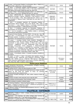 2 peças - XV Exposição Filatélica Luso-Brasileira, Bloco - RHM B-101,
3180 novo e FDC - oficial c/car 1° dia de circulação.                              1995     RHM B-101         novos       12,00
       3 peças - II Exposição Filatélica Argentino-Brasileira - Costumes
3181 Gaúchos - Quadra c/selos RHM C-1778 a C-1781, Bloco RHM B-90 e 1992                     descrição       t/novos      18,00
       FDC Bloco c/car comem. RHM FDC-558, Cat.: R$ 71,00.
       3 peças - Brasil - Tetracampeão Mundial Futebol - 2 bl. RHM B-98 e 1                 RHM B-98 e
3182   FDC c/Bloco e 2 car.comem.- Bl.RHM FDC-635, Cat.: R$ 60,00.
                                                                                   1994
                                                                                           RHM FDC-635
                                                                                                             t/novos      18,00
       4 peças - BRASILIANA 89 - Exposição Filatélica Interamericana,
       Espanha e Portugal - 2 blocos - RHM B-81, 1 sem carimbo e 1 c/car                     RHM B-81,
3183   1° dia de circulação; 1 FDC - Bloco RHM FDC-475, c/bloco e car 1°           1989      FDC-475 e        novos       15,00
       dia circulação e 1 Máximo Postal - RHM MAX-136, sem selo; Cat.: +                      MAX-136
       de R$ 60,00.
       5 itens - 4 envelopes especiais 22ª Exposição Filatélica e
       Numismática Oficial Pompéia, tema Copa Mundo 1994, c/selo e                 1994
3184   car.comem.+ 1 peça filatélica selada e carimbada c/assinaturas              2000
                                                                                                                           4,00
       responsáveis Exposição + 1 edital especial do ano 2000.
       6 itens - 5 envelopes especiais de Exposições Filatélicas e
       Numismáticas de Pompéia/SP, c/selos e carimbos comemorativos e
3185   de 1° dia de circulação + 1 peça filatélica selada e carimbada
                                                                                   divrs                                   2,00
       c/assinaturas responsáveis Exposição.
       Conjunto 50 Anos Brasília / 15 Anos AFNB - 4 bl. tipo asa - Cat.: R$
       5,40 cada + Fl personalizada c/12 selos c/car 15 Anos AFNB +
3186   S/Postais emitidos - 2 maiores e 4 normais + Livreto Brasília - Fatos
                                                                             2010                                         80,00
       Importantes - Dos antecedentes até 21 de abril de 2010.
       14 peças - 1 envelope Instituto Ceará (Histórico, Geográfico e
       Antropológico) c/selo 180 anos Nascim. Manoel Bandeira, 1986 e 2
                                                                                   1979
       car/comem. 1° Cent. Instituto, perfeito; 4 FDC's sem selos nem
                                                                                   1980
       carimbos - EMBRATEL 15 Anos, Beatificação Padre José de
                                                                                   1985
3187   Anchieta, Inauguração Centro Pesquisas e Desenvolvimento
                                                                                   1986
                                                                                             descrição        novos        1,00
       TELEBRÁS, os 3 perfeitos e LUBRAPEX 90, c/manchas; 6 selos
                                                                                   1987
       regulares novos - 3 Vendedor de côco, RHM 582, 1979; 1 Maracujá,
                                                                                   1990
       RHM 607 e 2 Abacaxis, RHM 608, 1980/1985 e 3 selos Semana de
       Combate à Hanseníase - Padre Bento, RHM C-1566, 1987.
       22 peças - 16 envelopes c/selos + 6 postais circulados, brasileiros e
3188 do exterior.                                                                                                          5,00
       42 peças - 41 selos + 1 bloco - 36 quadras selos regulares, t/novas -
       Vendedor de côco - RHM 582, 1979; Fedegoso e Sombreiro - RHM
                                                                                                            36 novos e
3189 680 e 681, 1990/91; Ipê-roxo - RHM 693, 1992; Manacá - RHM 696, descr                                   5 usados
                                                                                                                           6,00
       1993; Andorinha, Sabiá-laranjeira, Quero-quero e Tico-tico, RHM 700,
       702, 704 e 705, 1994 + 5 selos e 1 bloco usados.
                                                     Outras peças filatélicas
       2 Aerogramas Internacionais - pré-franqueados, c/imagens Pantanal
3190   Mato-grossense e Araras Azuis.
                                                                                                              novos       10,00
3191   5 cartazes da ECT c/fotos de selos lançados em 1984.              1984                                            LIVRE
       8 CTs do 1° Encontro Nacional de Multicolecionismo c/selos da XXIV
                                                                                            RHM C-2159
3192 Bienal de São Paulo 98, colados no verso, c/2 carimbos 1998                             a C-2166
                                                                                                                          25,00
       comemorativos cada, conjunto único.
       Envelope circulado p/Portugal, em 1943, c/divrs. marcas e fecho de
3193   Censura.
                                                                          1943                                            15,00
3194   Envelope circulado c/selo particular junto à selo Rio 2007.        2007                              circulado      2,00
3195 5 envelopes pré-franqueados "Aves do Brasil". Difícil!                                                   novos       10,00
3196 100 envelopes circulados no Brasil c/selos.                                                            circulados     5,00
       5 Folhinhas Filatélicas - Vitória das Nações Aliadas - 2 c/7 folhetas e 5
                                                                                           RHM F-O-2, 3,
3197 selos; 1 c/folheto em espanhol e 5 selos; 1 c/folheto em português e 5 1945            4, 5, 6, 7, 8
                                                                                                                         100,00
       selos e 1 c/folheto em russo sem selos.
       3 Máximos postais do Pantanal Mato-Grossense c/car de 1° dia de
3198   Campo Grande(MS).
                                                                       1984                                               12,00

                                                FILATELIA - EXTERIOR
       Alemanha - 4 selos e 1 bloco - s/Jogos Olímpicos de Munique, Yv.
3199 570/73 e Bloco n° 7.                                                          1972     ver descrição    usados       20,00
       Alemanha - 6 fls especiais, tipo edital, emitidas pelos Correios da
3200 Alemanha, c/selos e car. 1° dia, todos do tema "Música".                      divrs                                  25,00
       Alemanha - 2 quadras (8 selos) - tema EUROPA-CEPT, ambos canto
3201 superior esquerdo da folha, Handel e Bach.                                    1985    Yv 1080 e 1081     novos       38,00

                                                                                                                         80
 