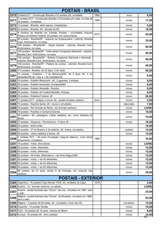 POSTAIS - BRASIL
3270 Cartela ECT - Construção Brasília c/10 postais p/b, completa.             1989         nova         6,00
       2 cartelas ECT - Construção Brasília c/10 postais p/b cada, no total de
3271   20 postais., completas.
                                                                               1989         novas      11,00
3272   13 postais - Brasília, série signos, c/repetições.                                   novos       5,00
3273 22 postais - Brasília, dif., década de 90.                                             novos      10,00
       A História de Brasília em Cartões Postais - s/completa, Arquivo
3274   Público do Distrito Federal, 50 postais, em caixa própria.
                                                                                 2010       novos      45,00
       80 postais - Brasília/DF - Aspecto da Superquadra - colorido, Brasília
3275   Card, Ambrosiana, na caixa.
                                                                                            novos      35,00
       100 postais - Brasília/DF - Super Quadra - colorido, Brasília Card,
3276   Ambrosiana, na caixa.
                                                                                            novos      40,00
       100 postais - Brasília/DF - Vista Aérea Congresso Nacional - colorido,
3277   Brasília Card, Ambrosiana, na caixa.
                                                                                            novos      40,00
       100 postais - Brasília/DF - Rampa Congresso Nacional e Itamarati -
3278   colorido, Brasília Card, Ambrosiana, na caixa.
                                                                                            novos      40,00
       100 postais - Brasília/DF - Palácio da Justiça - colorido, Brasília Card,
3279   Ambrosiana, na caixa.
                                                                                            novos      40,00
3280   110 postais - Brasília, de 22 tipos, 5 de cada.                                      novos      50,00
       12 postais - Estádios - 7 do Maracanã/RJ, de 5 tipos dif., 4 do
3281   Almeidão/PB de 1 tipo e 1 do Castelão/CE.
                                                                                            novos        6,00
3282   14 postais - Estádio Maracanã - dif., 2 gigantes, 2 antigos.                         novos        8,00
3283   20 postais - Estádio Itamarzão, Eunápolis/BA.                                        novos        8,00
3284   20 postais - Estádio Almeidão, Paraíba.                                              novos        8,00
3285   20 postais - Estádio de Futebol Batistão, Aracaju.                                   novos        9,00
3286   35 postais - Estádios Futebol, dif.                                                  novos       20,00
3287   11 postais ECT - antigos e novos. Br.: postal circulado exterior.          divrs     novos        3,00
3288   15 postais - Espírito Santo, dif., novos e circulados                              descrição      7,00
3289   18 postais - Rio Grande do Norte - em formato sanfona.                               novos      LIVRE
3290   19 postais - Paraíba e Campina Grande.                                               novos       10,00
       20 postais - dif., paisagens, índios, estádios, etc., divrs. Estados do
3291   Brasil.
                                                                                            novos      10,00
3292   27 postais - Goyanna - Pernambuco - 6 tipos dif.                                     novos      10,00
3293 30 postais - tema avião.                                                                          16,00
3294 32 postais - 27 do Brasil e 5 do exterior, dif., lindos, circulados.                  usados      15,00
3295 34 postais - vários estados e temas, dif.                                              novos      15,00
       2 cartelas ECT - 40 anos Fundação Joaquim Nabuco, c/car oficial
3296 lançamento, completos.                                                       1989                 10,00
3297 15 postais - mídia, divrs.temas.                                                       novos      LIVRE
3298 50 postais - mídia, diferentes.                                                        novos       15,00
3299 50 postais - mídia, diferentes.                                                        novos       15,00
3300 50 postais - 49 mídia, diferentes e 1 de Porto Seguro/BA.                              novos       15,00
3301 50 postais - mídia, + de 40 diferentes.                                                novos       15,00
3302 50 postais - mídia, + de 40 diferentes.                                                novos       15,00
3303 50 postais - mídia, + de 40 diferentes.                                                novos       15,00
       86 postais, de 27 tipos, sendo 6 de Portugal, em conjunto tipo
3304 sanfona.                                                                               novos      20,00

                                                POSTAIS - EXTERIOR
3305   Argentina - 16 postais Copa Mundo 1978, dif., emitidos na Copa.            1978                   5,00
3306 Áustria - 12 - formato sanfona, no estado.                                                        LIVRE
       Áustria - postal ilustrado tipo "Gruss", de Linz, circulado em 189?, sem
3307 o selo.                                                                                           25,00
       Bélgica - postal ilustrado tipo "Gruss", de Bruxelas, circulado em 1888,
3308 sem o selo.                                                                                       22,00
3309 Bélgica - 3 postais de Bruxelas, dif., circulados, início séc XX.                    circulados    15,00
3310 Espanha - 12 postais Sevilla.                                                          novos       10,00
3311 EUA - 16 postais dif. do país, maioria de Miami.                                       novos        8,00
3312 Europa - 30 postais dif., divrs.cidades.                                               novos       15,00
                                                                                                       83
 