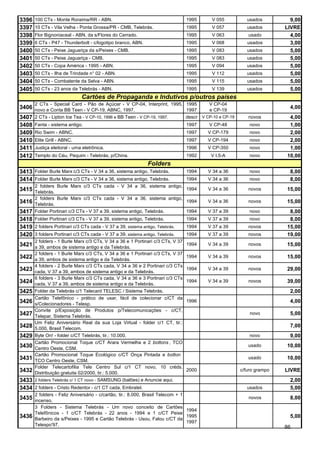 3396   100 CTs - Monte Roraima/RR - ABN.                                           1995    V 055         usados         9,00
3397   10 CTs - Vila Velha - Ponta Grossa/PR - CMB, Telebrás.                      1995    V 057         usados       LIVRE
3398   Flor Bignoniaceal - ABN, da s/Flores do Cerrado.                            1995    V 063         usado          4,00
3399   6 CTs - P47 - Thunderbolt - c/logotipo branco, ABN.                         1995    V 068         usados         3,00
3400   50 CTs - Peixe Jaguariça da s/Peixes - CMB.                                 1995    V 083         usados         5,00
3401   50 CTs - Peixe Jaguariça - CMB.                                             1995    V 083         usados         5,00
3402   50 CTs - Copa América - 1995 - ABN.                                         1995    V 094         usados         5,00
3403   50 CTs - Ilha de Trindade n° 02 - ABN.                                      1995    V 112         usados         5,00
3404   50 CTs - Combatente da Selva - ABN.                                         1995    V 115         usados         5,00
3405   50 CTs - 23 anos da Telebrás - ABN.                                         1995    V 139         usados         5,00
                              Cartões de Propaganda e Indutivos p/outros países
       2 CTs - Special Card - Pão de Açúcar - V CP-04, Interprint, 1995, 1995     V CP-04
3406 novo e Conta BB Teen - V CP-19, ABNC, 1997.                         1997     e CP-19
                                                                                                                        4,00
3407 2 CTs - Lipton Ice Tea - V CP-10, 1996 e BB Teen - V CP-19, 1997.   descr V CP-10 e CP-19           novos         4,00
3408 Fanta - sistema antigo.                                                       1997   V CP-48         novo         1,00
3409 Rio Swim - ABNC.                                                              1997   V CP-179        novo         2,00
3410 Elite Grill - ABNC.                                                           1997   V CP-194        novo         2,00
3411 Justiça eleitoral - urna eletrônica.                                          1996   V CP-350        novo         1,00
3412 Templo do Céu, Pequim - Telebrás, p/China.                                    1992    V I.5-A        novo        10,00
                                                              Folders
3413 Folder Burle Marx c/3 CTs - V 34 a 36, sistema antigo, Telebrás.              1994   V 34 a 36       novo          8,00
3414 Folder Burle Marx c/3 CTs - V 34 a 36, sistema antigo, Telebrás.              1994   V 34 a 36       novo          8,00
       2 folders Burle Marx c/3 CTs cada - V 34 a 36, sistema antigo,
3415 Telebrás.                                                                     1994   V 34 a 36      novos        15,00
       2 folders Burle Marx c/3 CTs cada - V 34 a 36, sistema antigo,
3416 Telebrás.                                                                     1994   V 34 a 36      novos        15,00
3417 Folder Portinari c/3 CTs - V 37 a 39, sistema antigo, Telebrás.               1994   V 37 a 39       novo         8,00
3418 Folder Portinari c/3 CTs - V 37 a 39, sistema antigo, Telebrás.               1994   V 37 a 39       novo         8,00
3419 2 folders Portinari c/3 CTs cada - V 37 a 39, sistema antigo, Telebrás.       1994   V 37 a 39      novos        15,00
3420 3 folders Portinari c/3 CTs cada - V 37 a 39, sistema antigo, Telebrás.       1994   V 37 a 39      novos        19,00
       2 folders - 1 Burle Marx c/3 CTs, V 34 a 36 e 1 Portinari c/3 CTs, V 37
3421   a 39, ambos de sistema antigo e da Telebrás.
                                                                                   1994   V 34 a 39      novos        15,00
       2 folders - 1 Burle Marx c/3 CTs, V 34 a 36 e 1 Portinari c/3 CTs, V 37
3422   a 39, ambos de sistema antigo e da Telebrás.
                                                                                   1994   V 34 a 39      novos        15,00
       4 folders - 2 Burle Marx c/3 CTs cada, V 34 a 36 e 2 Portinari c/3 CTs
3423   cada, V 37 a 39, ambos de sistema antigo e da Telebrás.
                                                                                   1994   V 34 a 39      novos        29,00
       6 folders - 3 Burle Marx c/3 CTs cada, V 34 a 36 e 3 Portinari c/3 CTs
3424   cada, V 37 a 39, ambos de sistema antigo e da Telebrás.
                                                                                   1994   V 34 a 39      novos        39,00
3425   Folder da Telebrás c/1 Telecard TELESC / Sistema Telebrás.                                                       2,00
       Cartão Telefônico - prático de usar, fácil de colecionar c/CT da
3426   s/Colecionadores - Telesp.
                                                                                   1996                                 4,00
       Convite p/Exposição de Produtos p/Telecomunicações - c/CT,
3427   Telepar, Sistema Telebrás.
                                                                                                          novo          5,00
       Um Feliz Aniversário Real da sua Loja Virtual - folder c/1 CT, tir.:
3428   5.000, Brasil Telecom.
                                                                                                                        7,00
3429   Byte On! - folder c/CT Telebrás, tir.: 10.000.                                                     novo          9,00
       Cartão Promocional Toque c/CT Arara Vermelha e 2 bottons , TCO
3430   Centro Oeste, CSM.
                                                                                                         usado        10,00
       Cartão Promocional Toque Ecológico c/CT Onça Pintada e botton                ,
3431   TCO Centro Oeste, CSM.
                                                                                                         usado        10,00
       Folder Telecartofilia Tele Centro Sul c/1 CT novo, 10 créds.
3432   Distribuição gratuita 02/2000, tir.: 5.000.
                                                                                   2000               c/furo grampo   LIVRE
3433   2 folders Telebrás c/ 1 CT novo - SAMSUNG (balões) e Anuncie aqui.                                               2,00
3434 2 folders - Cristo Redentor - c/1 CT cada, Embratel.                                                usados         5,00
       2 folders - Feliz Aniversário - c/cartão, tir.: 8.000, Brasil Telecom + 1
3435 incenso.                                                                                            novos          8,00
       3 Folders - Sistema Telebrás - Um novo conceito de Cartões
                                                                           1994
       Telefônicos - 1 c/CT Telebrás - 22 anos - 1994 e 1 c/CT Peixe
3436   Barbeiro da s/Peixes - 1995 e Cartão Telebrás - Usou, Falou c/CT da
                                                                           1995                                         5,00
                                                                           1997
       Telexpo'97.
                                                                                                                      86
 