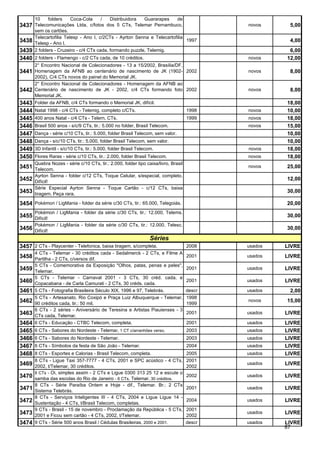 10       folders   Coca-Cola     /    Distribuidora     Guararapes       de
3437 Telecomunicações Ltda, c/fotos dos 5 CTs, Telemar Pernambuco,                           novos     5,00
       sem os cartões.
       Telecartofilia Telesp - Ano I, c/2CTs - Ayrton Senna e Telecartofilia
3438   Telesp - Ano I.
                                                                             1997                      4,00
3439   2 folders - Cruzeiro - c/4 CTs cada, formando puzzle, Telemig.                                  6,00
3440 2 folders - Flamengo - c/2 CTs cada, de 10 créditos.                                    novos    12,00
       2° Encontro Nacional de Colecionadores - 13 a 15/2002, Brasília/DF.
3441 Homenagem da AFNB ao centenário de nascimento de JK (1902- 2002                         novos     8,00
       2002), C/4 CTs novos do painel do Memorial JK.
       2° Encontro Nacional de Colecionadores - Homenagem da AFNB ao
3442   Centenário de nascimento de JK - 2002, c/4 CTs formando foto 2002                     novos     8,00
       Memorial JK.
3443   Folder da AFNB, c/4 CTs formando o Memorial JK, difícil.                                       18,00
3444   Natal 1998 - c/4 CTs - Telemig, completo c/CTs.                               1998    novos    10,00
3445   400 anos Natal - c/4 CTs - Telern, CTs.                                       1999    novos    18,00
3446   Brasil 500 anos - s/c/9 CTs, tir.: 5.000 no folder, Brasil Telecom.                   novos    15,00
3447   Dança - série c/10 CTs, tir.: 5.000, folder Brasil Telecom, sem valor.                         10,00
3448   Dança - s/c/10 CTs, tir.: 5.000, folder Brasil Telecom, sem valor.                             10,00
3449   3D Infantil - s/c/10 CTs, tir.: 5.000, folder Brasil Telecom.                         novos    18,00
3450   Flores Raras - série c/10 CTs, tir.: 2.000, folder Brasil Telecom.                    novos    18,00
       Quebra Nozes - série c/10 CTs, tir.: 2.000, folder tipo caixa/livro, Brasil
3451   Telecom.
                                                                                             novos    25,00
       Ayrton Senna - folder c/12 CTs, Toque Celular, s/especial, completo.
3452   Difícil!
                                                                                                      12,00
       Série Especial Ayrton Senna - Toque Cartão - c/12 CTs, baixa
3453   tiragem. Peça rara.
                                                                                                      30,00

3454 Pokémon / LigMania - folder da série c/30 CTs, tir.: 65.000, Telegoiás.                          20,00
       Pokémon / LigMania - folder da série c/30 CTs, tir.: 12.000, Telems.
3455 Difícil!                                                                                         30,00
       Pokémon / LigMania - folder da série c/30 CTs, tir.: 12.000, Telesc.
3456 Difícil!                                                                                         30,00
                                                                  Séries
3457 2 CTs - Playcenter - Telefonica, baixa tiragem, s/completa.                     2008    usados   LIVRE
       4 CTs - Telemar - 30 créditos cada - Sedalmerck - 2 CTs, e Filme A
3458   Partilha - 2 CTs, c/versos dif.
                                                                                     2001    usados   LIVRE
       5 CTs - Comemorativa da Exposição "Olhos, patas, penas e peles",
3459   Telemar.
                                                                                     2001    usados   LIVRE
       5 CTs - Telemar - Carnaval 2001 - 3 CTs, 30 créd. cada, e
3460   Copacabana - de Carla Camurati - 2 CTs, 30 créds. cada.
                                                                                     2001    usados   LIVRE
3461   5 CTs - Fotografia Brasileira Século XIX, 1996 e 97, Telebrás.                descr   usados    2,00
       5 CTs - Artesanato, Rio Coxipó e Praça Luiz Albuquerque - Telemar,            1998
3462   90 créditos cada, tir.: 50 mil.                                               1999
                                                                                             novos    15,00
       6 CTs - 2 séries - Aniversário de Teresina e Artistas Piauienses - 3
3463   CTs cada, Telemar.
                                                                                     2001    usados   LIVRE
3464   6 CTs - Educação - CTBC Telecom, completa.                                    2001    usados   LIVRE
3465   6 CTs - Sabores do Nordeste - Telemar, 1 CT c/arranhões verso.                2003    usados   LIVRE
3466   6 CTs - Sabores do Nordeste - Telemar.                                        2003    usados   LIVRE
3467   6 CTs - Símbolos da festa de São João - Telemar.                              2004    usados   LIVRE
3468   8 CTs - Esportes e Calorias - Brasil Telecom, completa.                       2005    usados   LIVRE
       8 CTs - Ligue Taxi 357-7777 - 4 CTs, 2001 e SPC acústico - 4 CTs,             2001
3469   2002, t/Telemar, 30 créditos.                                                 2002
                                                                                             usados   LIVRE
       8 CTs - Oi, simples assim - 2 CTs e Ligue 0300 313 25 12 e escute o
3470   samba das escolas do Rio de Janeiro - 6 CTs, Telemar, 30 créditos.
                                                                                     2002    usados   LIVRE
       8 CTs - Série Paraíba Ontem e Hoje - dif., Telemar. Br.: 2 CTs
3471   Sistema Telebrás.
                                                                                     2001    usados   LIVRE
       8 CTs - Serviços Inteligentes III - 4 CTs, 2004 e Ligue Ligue 14 -
3472   Sustentação - 4 CTs, t/Brasil Telecom, completas.
                                                                                     2004    usados   LIVRE
       9 CTs - Brasil - 15 de novembro - Proclamação da República - 5 CTs,           2001
3473   2001 e Ficou sem cartão - 4 CTs, 2002, t/Telemar.                             2002
                                                                                             usados   LIVRE
3474   9 CTs - Série 500 anos Brasil / Cédulas Brasileiras , 2000 e 2001.            descr   usados   LIVRE
                                                                                                      87
 
