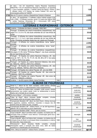 22 itens - tira c/6 raspadinhas virgens Riquezas Capixabas,
       AMOSTRA + tira c/4 raspadinhas Riquezas Capixabas 2, já raspadas
3757   + 1 Carro Campeão, raspada + 1 bilhete Loteria dos Signos - Peixes + divrs                           1,00
       1 bilhetes inteiro c/10 frações da Loteria Federal 155 anos de
       emancipação política de Tietê/SP.
3758 Mais de 70 cupons Loterias e Raspadinhas Federal e Estadual.               divrs                     LIVRE
       61 itens - 35 raspadinhas + 9 bilhetes Loteria Federal antigos (Cr$,
       Cz$ e CR$) + 15 bilhetes recentes, sendo 13 Loteria dos Signos (R$)
3759   + cartela Telebingo Olimpíadas 96 + Comunicado CEF sobre
                                                                            divrs                         LIVRE
       cancelamento extração Loteria Signos.

                           LOTERIAS E RASPADINHAS - EXTERIOR
3760 Lituânia - 3 bilhetes de loteria, emissão 1958/1961.                      descr                        5,00
       Portugal - 8 bilhetes da Loteria Instantânea (raspadinhas), dos
3761   jogos n°s 7, 8, 9 e 19, nas duas variantes de cor nas linhas de                                     25,00
       fundo.
       Portugal - 8 bilhetes da Loteria Instantânea (raspadinhas), dos
3762   jogos n°s 1, 2, 3 e 4, nas duas variantes de cor nas linhas de                                      35,00
       fundo. Primeiras emissões deste tipo de Loteria em Portugal.
       Portugal - 9 bilhetes da Loteria Instantânea, tema "gatos",
3763                                                                                                      LIVRE
       s/compl.
       Portugal - 9 bilhetes da Loteria Instantânea, tema "aves",
3764                                                                                                      LIVRE
       s/compl.
       Portugal - 16 bilhetes da Loteria Instantânea (raspadinhas),
3765   dos jogos n°s 55, tema "Pirilampo Mágico", nas duas variantes                                       30,00
       de cor nas linhas de fundo.
       Portugal - 16 frações da Loteria Nacional Clássica, dif., dos
3766   anos de 1971, 72, 73, 74, 77, 81, 82, 85, 86 e 87 (1 de cada)                                       30,00
       e 1975 e 1979 (3 de cada).
       Portugal - 22 frações da Loteria Nacional Clássica, dos anos
3767                                                                                                       20,00
       de 1994(10), 1997(2), 2001(10) e 2002(5).
       Portugal - 25 frações da Loteria Nacional Clássica, dif., dos
3768                                                                                                       22,00
       anos de 1992(8), 1997(2), 2001(10) e 2002(5).
3769   Portugal - 38 frações da Loteria Popular, dif., ano de 2008.                                        12,00
       Portugal - 40 frações da Loteria Popular, dif., dos anos de
3770                                                                                                       22,00
       1990(24), 1997(10) e 2002(6).
       Portugal - 40 frações da Loteria Popular, dif., dos anos de
3771                                                                                                       22,00
       1993(18), 1999(20) e 2002(2).
3772   Ucrânia - + de 80 cupons loteria, tema Corridas.                1990                                 4,00
                                          ÁLBUNS DE FIGURINHAS
       "Amar é...", álbum da Ed. Abril, completo, c/256 cromos, c/lindas                    boa
3773   frases sobre o amor e o relacionamento c/o(a) companheiro(a).
                                                                             1979
                                                                                        conservação
                                                                                                           35,00
       "Amar é...", álbum da Editora Abril, completo, c/256 cromos, c/lindos
                                                                                         muito brm
3774   pensamentos que podem ajudar muito os adolescentes e jovens.
                                                                                        conservado
                                                                                                           50,00
       Aberto, tem o formato de um coração.
3775 "Au-Aus e Miaus" - c/78 cromos, completo.                                            perfeito         15,00
       "Cães de Raça", álbum Surpresa Nestlé, completo, c/muitas                         excelente
3776   informações sobre as principais raças caninas.                                   conservação
                                                                                                           25,00
       "Campeonato Brasileiro 90", álbum da Abril Panini, c/fichas técnicas
                                                                                         excelente
3777   dos jogadores, estádios, distintivos, mascotes e craques dos 20 1990
                                                                                        conservação
                                                                                                           50,00
       maiores times de futebol do país, completo.
       "Campeonato Brasileiro 99" - Editora Panini, c/+ de 320 figurinhas e
3778   faltando 109. A capa está um pouco deteriorada.
                                                                            1999             BC            20,00
3779   "Campeonato Brasileiro 2006" - Panini, sem os cromos.                2006                          LIVRE
       "Copa União/87", álbum da Editora Abril, completo, c/a história dos 16
3780   principais times do Brasil e seus elencos. Conservação geral boa e 1987           descrição         40,00
       capa c/alguns estragos.
       "Copa União/88", álbum da Editora Abril, completo, c/a história dos 24
                                                                                            boa
3781   principais times do Brasil, os principais títulos conquistados e o elenco 1988
                                                                                        conservação
                                                                                                           45,00
       de todos eles. Capa restaurada.
       "Dinossauros", álbum Surpresa Nestlé, completo, c/muitas
                                                                                         excelente
3782   informações sobre a evolução dos seres vivos, além de dados
                                                                                        conservação
                                                                                                           25,00
       científicos e a classificação dos dinossauros.
3783 "FIFA - África do Sul/2010" - Editora Panini, completo.                   2010     perfeito estado   120,00
                                                                                                          96
 