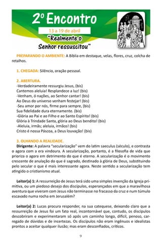 9
PREPARANDO O AMBIENTE: A Bíblia em destaque, velas, flores, cruz, colcha de
retalhos.
1. CHEGADA: Silêncio, oração pessoal.
2. ABERTURA.
-Verdadeiramente ressurgiu Jesus, (bis)
Cantemos aleluia! Resplandece a luz! (bis)
-Venham, ó nações, ao Senhor cantar! (bis)
Ao Deus do universo venham festejar! (bis)
-Seu amor por nós, firme para sempre, (bis)
Sua fidelidade dura eternamente. (bis)
-Glória ao Pai e ao Filho e ao Santo Espírito! (bis)
Glória à Trindade Santa, glória ao Deus bendito! (bis)
-Aleluia, irmãs; aleluia, irmãos! (bis)
Cristo é nossa Páscoa, a Deus louvação! (bis)
3. OLHANDO A REALIDADE.
Dirigente: A palavra “secularização” vem do latim saeculus (século), e contrasta
o agora com a era vindoura. A secularização, portanto, é a filosofia de vida que
prioriza o agora em detrimento do que é eterno. A secularização é o movimento
crescente de anulação do que é sagrado, destinado à glória de Deus, substituindo
pelo secular o que é mais interessante agora. Neste sentido a secularização tem
atingido o cristianismo atual.
Leitor(a) 1: A ressurreição de Jesus terá sido uma simples invenção da Igreja pri-
mitiva, ou um piedoso desejo dos discípulos, esperançados em que a maravilhosa
aventura que viveram com Jesus não terminasse no fracasso da cruz e num túmulo
escavado numa rocha em Jerusalém?
Leitor(a) 2: Lucas procura responder, na sua catequese, deixando claro que a
ressurreição de Jesus foi um fato real, incontornável que, contudo, os discípulos
descobriram e experimentaram só após um caminho longo, difícil, penoso, car-
regado de dúvidas e de incertezas. Os discípulos não eram ingênuos e idealistas
prontos a aceitar qualquer ilusão; mas eram desconfiados, críticos.
2o
Encontro
“Realmente o
Senhor ressuscitou”
13 a 19 de abril
 
