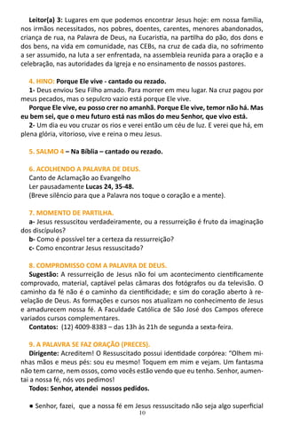 10
Leitor(a) 3: Lugares em que podemos encontrar Jesus hoje: em nossa família,
nos irmãos necessitados, nos pobres, doentes, carentes, menores abandonados,
criança de rua, na Palavra de Deus, na Eucaristia, na partilha do pão, dos dons e
dos bens, na vida em comunidade, nas CEBs, na cruz de cada dia, no sofrimento
a ser assumido, na luta a ser enfrentada, na assembleia reunida para a oração e a
celebração, nas autoridades da Igreja e no ensinamento de nossos pastores.
4. HINO: Porque Ele vive - cantado ou rezado.
1- Deus enviou Seu Filho amado. Para morrer em meu lugar. Na cruz pagou por
meus pecados, mas o sepulcro vazio está porque Ele vive.
Porque Ele vive, eu posso crer no amanhã. Porque Ele vive, temor não há. Mas
eu bem sei, que o meu futuro está nas mãos do meu Senhor, que vivo está.
2- Um dia eu vou cruzar os rios e verei então um céu de luz. E verei que há, em
plena glória, vitorioso, vive e reina o meu Jesus.
5. SALMO 4 – Na Bíblia – cantado ou rezado.
6. ACOLHENDO A PALAVRA DE DEUS.
Canto de Aclamação ao Evangelho
Ler pausadamente Lucas 24, 35-48.
(Breve silêncio para que a Palavra nos toque o coração e a mente).
7. MOMENTO DE PARTILHA.
a- Jesus ressuscitou verdadeiramente, ou a ressurreição é fruto da imaginação
dos discípulos?
b- Como é possível ter a certeza da ressurreição?
c- Como encontrar Jesus ressuscitado?
8. COMPROMISSO COM A PALAVRA DE DEUS.
Sugestão: A ressurreição de Jesus não foi um acontecimento cientificamente
comprovado, material, captável pelas câmaras dos fotógrafos ou da televisão. O
caminho da fé não é o caminho da cientificidade; e sim do coração aberto à re-
velação de Deus. As formações e cursos nos atualizam no conhecimento de Jesus
e amadurecem nossa fé. A Faculdade Católica de São José dos Campos oferece
variados cursos complementares.
Contatos: (12) 4009-8383 – das 13h às 21h de segunda a sexta-feira.
9. A PALAVRA SE FAZ ORAÇÃO (PRECES).
Dirigente: Acreditem! O Ressuscitado possui identidade corpórea: “Olhem mi-
nhas mãos e meus pés: sou eu mesmo! Toquem em mim e vejam. Um fantasma
não tem carne, nem ossos, como vocês estão vendo que eu tenho. Senhor, aumen-
tai a nossa fé, nós vos pedimos!
Todos: Senhor, atendei nossos pedidos.
● Senhor, fazei, que a nossa fé em Jesus ressuscitado não seja algo superficial
 