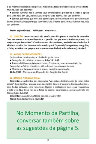 11
e de momento (alegria e surpresa), mas uma adesão duradoura que leva ao teste-
munho. Nos vos pedimos!
● Senhor iluminai-nos a sermos seus anunciadores propondo a todos a opção
pela vida nova em Vós, pela salvação e pela vida eterna. Nos vos pedimos!
● Senhor, sabemos que nossa fé começa pela escuta da palavra, portanto fazei
de nós bons ouvintes para que com o coração ardente possamos anunciar-vos. Nós
vos pedimos!
Preces espontâneas... Pai Nosso... Ave Maria...
10. ORAÇÃO: Jesus ressuscitado confia aos discípulos a missão de anunciar
“em seu nome o arrependimento e o perdão dos pecados a todos os povos, co-
meçando por Jerusalém”. Continuando a obra de Jesus, a missão dos discípulos é
eliminar da vida dos homens tudo aquilo que é “o pecado” (o egoísmo, o orgulho,
o ódio, a violência e propor aos homens uma dinâmica de vida nova). Amém!
11. AVISOS / COMEMORAÇÕES.
(aniversário, nascimento, acolhida de gente nova...).
● Evangelho do próximo encontro: João 10,11-18
● Trazer a Bíblia no próximo encontro. Prepare-se, marcando o texto do
Evangelho, o Salmo e lendo-os até o dia em que nos reuniremos.
● Marcar o próximo encontro e anotar no início do subsídio.
17.04.1996 - Massacre de Eldorado dos Carajás, PA, Brasil.
12. BÊNÇÃO / ORAÇÃO FINAL.
Dirigente: Jesus lembra aos discípulos: “vós sois as testemunhas de todas estas
coisas”. Isto significa, apenas, que os cristãos devem ir contar a todos os homens,
com lindas palavras, com raciocínios lógicos e inatacáveis que Jesus ressuscitou
e está vivo. Que Deus nos-dê a força de sermos anunciadores de Jesus Cristo em
todo o lugar. Amém!
Dirigente: Louvado Seja Nosso Senhor Jesus Cristo!
Todos: Para sempre seja louvado!
No Momento da Partilha,
conversar também sobre
as sugestões da página 5.
 