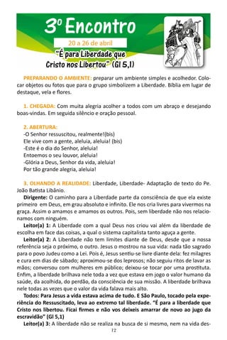 12
PREPARANDO O AMBIENTE: preparar um ambiente simples e acolhedor. Colo-
car objetos ou fotos que para o grupo simbolizem a Liberdade. Bíblia em lugar de
destaque, vela e flores.
1. CHEGADA: Com muita alegria acolher a todos com um abraço e desejando
boas-vindas. Em seguida silêncio e oração pessoal.
2. ABERTURA:
-O Senhor ressuscitou, realmente!(bis)
Ele vive com a gente, aleluia, aleluia! (bis)
-Este é o dia do Senhor, aleluia!
Entoemos o seu louvor, aleluia!
-Glória a Deus, Senhor da vida, aleluia!
Por tão grande alegria, aleluia!
3. OLHANDO A REALIDADE: Liberdade, Liberdade- Adaptação de texto do Pe.
João Batista Libânio.
Dirigente: O caminho para a Liberdade parte da consciência de que ela existe
primeiro em Deus, em grau absoluto e infinito. Ele nos cria livres para vivermos na
graça. Assim o amamos e amamos os outros. Pois, sem liberdade não nos relacio-
namos com ninguém.
Leitor(a) 1: A Liberdade com a qual Deus nos criou vai além da liberdade de
escolha em face das coisas, a qual o sistema capitalista tanto aguça a gente.
Leitor(a) 2: A Liberdade não tem limites diante de Deus, desde que a nossa
referência seja o próximo, o outro. Jesus o mostrou na sua vida: nada tão sagrado
para o povo Judeu como a Lei. Pois é, Jesus sentiu-se livre diante dela: fez milagres
e cura em dias de sábado; aproximou-se dos leprosos; não seguiu ritos de lavar as
mãos; conversou com mulheres em público; deixou-se tocar por uma prostituta.
Enfim, a liberdade brilhava nele toda a vez que estava em jogo o valor humano da
saúde, da acolhida, do perdão, da consciência de sua missão. A liberdade brilhava
nele todas as vezes que o valor da vida falava mais alto.
Todos: Para Jesus a vida estava acima de tudo. E São Paulo, tocado pela expe-
riência do Ressuscitado, leva ao extremo tal liberdade. “É para a liberdade que
Cristo nos libertou. Ficai firmes e não vos deixeis amarrar de novo ao jugo da
escravidão” (Gl 5,1)
Leitor(a) 3: A liberdade não se realiza na busca de si mesmo, nem na vida des-
3o
Encontro
“É para Liberdade que
Cristo nos Libertou” (Gl 5,1)
20 a 26 de abril
 