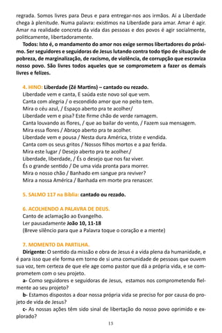 13
regrada. Somos livres para Deus e para entregar-nos aos irmãos. Aí a Liberdade
chega à plenitude. Numa palavra: existimos na Liberdade para amar. Amar é agir.
Amar na realidade concreta da vida das pessoas e dos povos é agir socialmente,
politicamente, libertadoramente.
Todos: Isto é, o mandamento do amor nos exige sermos libertadores do próxi-
mo. Ser seguidores e seguidoras de Jesus lutando contra todo tipo de situação de
pobreza, de marginalização, de racismo, de violência, de corrupção que escraviza
nosso povo. São livres todos aqueles que se comprometem a fazer os demais
livres e felizes.
4. HINO: Liberdade (Zé Martins) – cantado ou rezado.
Liberdade vem e canta, E saúda este novo sol que vem.
Canta com alegria / o escondido amor que no peito tem.
Mira o céu azul, / Espaço aberto pra te acolher/
Liberdade vem e pisa? Este firme chão de verde ramagem.
Canta louvando as flores, / que ao bailar do vento, / Fazem sua mensagem.
Mira essa flores / Abraço aberto pra te acolher.
Liberdade vem e pousa / Nesta dura América, triste e vendida.
Canta com os seus gritos / Nossos filhos mortos e a paz ferida.
Mira este lugar / Desejo aberto pra te acolher./
Liberdade, liberdade, / És o desejo que nos faz viver.
És o grande sentido / De uma vida pronta para morrer.
Mira o nosso chão / Banhado em sangue pra reviver?
Mira a nossa América / Banhada em morte pra renascer.
5. SALMO 117 na Bíblia: cantado ou rezado.
6. ACOLHENDO A PALAVRA DE DEUS.
Canto de aclamação ao Evangelho.
Ler pausadamente João 10, 11-18
(Breve silêncio para que a Palavra toque o coração e a mente)
7. MOMENTO DA PARTILHA.
Dirigente: O sentido da missão e obra de Jesus é a vida plena da humanidade, e
é para isso que ele forma em torno de si uma comunidade de pessoas que ouvem
sua voz, tem certeza de que ele age como pastor que dá a própria vida, e se com-
prometem com o seu projeto.
a- Como seguidores e seguidoras de Jesus, estamos nos comprometendo fiel-
mente ao seu projeto?
b- Estamos dispostos a doar nossa própria vida se preciso for por causa do pro-
jeto de vida de Jesus?
c- As nossas ações têm sido sinal de libertação do nosso povo oprimido e ex-
plorado?
 