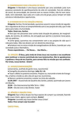 14
8. COMPROMISSO COM A PALAVRA DE DEUS.
Dirigente: A liberdade é uma busca constante por uma sociedade justa num
processo constante de aperfeiçoamento da vida em sociedade. Fora do coletivo,
do social, da comunidade, do convívio com os nossos irmãos, não há nem socie-
dade, nem Liberdade. Que cada um e cada uma do grupo, possa romper em toda
estrutura individualista e oportunista.
9. O EVANGELHO SE FAZ ORAÇÃO (PRECES).
Dirigente: Senhor, Pai de bondade, queremos assumir nossa missão de seguido-
res e seguidoras de Jesus se comprometendo com o seu projeto de vida, que é vida
plena para toda a humanidade.
Todos: Guiai-nos, Senhor.
● Para que nós possamos lutar contra toda situação de pobreza, de marginali-
zação, de racismo, de violência, de corrupção que oprime e escraviza nosso povo,
nós vos pedimos.
● Como Igreja, queremos nos comprometer com o seu projeto de vida que é
vida para todos. Não nos deixeis cair em desânimo descrença.
●Fortalecei-nos na nossa missão de evangelizadores do Reino, lutando por uma
sociedade justa e libertadora.
Preces espontâneas... Pai Nosso... Ave Maria...
10. ORAÇÃO: Ó Deus, pela vinda de Cristo Jesus nos reuniste e nos escolheste
para continuar a mesma caminhada das tuas testemunhas. Nós te agradecemos
e pedimos a força do teu Espírito, para sermos fiéis na missão que nos confiaste.
Por Cristo, nosso Senhor. Amém!
11. AVISOS/COMEMORAÇÕES
(aniversários, acolhida de gente nova, nascimento)
● Evangelho do próximo domingo: João 15, 1-8.
● Trazer a Bíblia no próximo encontro. Prepare-se, marcando o texto do Evange-
lho, o Salmo e lendo-os até o dia em que nos reuniremos.
● Marcar o próximo encontro e anotar no início do subsídio.
21.04.1997 – Assassinato de Gaudino dos Santos, pataxó, queimado por jovens
em Brasília.
22.04 – Dia Internacional da Mãe Terra – ONU
23.04 – Dia do Livro e dos Diretos Autor
12. BÊNÇÃO E ORAÇÃO FINAL.
Dirigente: Que o Deus da paz nos faça capazes de cumprir sua vontade, fazendo
tudo o que é bom, agora e para sempre. Amém!
Dirigente: Louvado seja nosso Senhor Jesus Cristo!
Todos: Para sempre seja louvado!
CANTO FINAL.
 