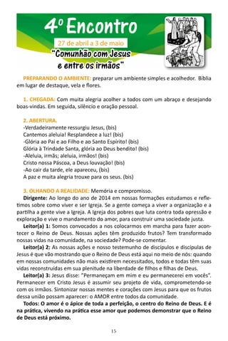 15
PREPARANDO O AMBIENTE: preparar um ambiente simples e acolhedor. Bíblia
em lugar de destaque, vela e flores.
1. CHEGADA: Com muita alegria acolher a todos com um abraço e desejando
boas-vindas. Em seguida, silêncio e oração pessoal.
2. ABERTURA.
-Verdadeiramente ressurgiu Jesus, (bis)
Cantemos aleluia! Resplandece a luz! (bis)
-Glória ao Pai e ao Filho e ao Santo Espírito! (bis)
Glória à Trindade Santa, glória ao Deus bendito! (bis)
-Aleluia, irmãs; aleluia, irmãos! (bis)
Cristo nossa Páscoa, a Deus louvação! (bis)
-Ao cair da tarde, ele apareceu, (bis)
A paz e muita alegria trouxe para os seus. (bis)
3. OLHANDO A REALIDADE: Memória e compromisso.
Dirigente: Ao longo do ano de 2014 em nossas formações estudamos e refle-
timos sobre como viver e ser Igreja. Se a gente começa a viver a organização e a
partilha a gente vive a Igreja. A Igreja dos pobres que luta contra toda opressão e
exploração e vive o mandamento do amor, para construir uma sociedade justa.
Leitor(a) 1: Somos convocados a nos colocarmos em marcha para fazer acon-
tecer o Reino de Deus. Nossas ações têm produzido frutos? Tem transformado
nossas vidas na comunidade, na sociedade? Pode-se comentar.
Leitor(a) 2: As nossas ações e nosso testemunho de discípulos e discípulas de
Jesus é que vão mostrando que o Reino de Deus está aqui no meio de nós: quando
em nossas comunidades não mais existirem necessitados, todos e todas têm suas
vidas reconstruídas em sua plenitude na liberdade de filhos e filhas de Deus.
Leitor(a) 3: Jesus disse: ”Permaneçam em mim e eu permanecerei em vocês”.
Permanecer em Cristo Jesus é assumir seu projeto de vida, comprometendo-se
com os irmãos. Sintonizar nossas mentes e corações com Jesus para que os frutos
dessa união possam aparecer: o AMOR entre todos da comunidade.
Todos: O amor é o ápice de toda a perfeição, o centro do Reino de Deus. E é
na prática, vivendo na prática esse amor que podemos demonstrar que o Reino
de Deus está próximo.
4o
Encontro
“Comunhão com Jesus
e entre os irmãos”
27 de abril a 3 de maio
 