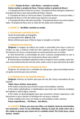 16
4. HINO: Projeto de Deus – João Bento – cantado ou rezado.
Vamos realizar o projeto de Deus / Vamos realizar o projeto de Deus:/
1- O projeto de Deus é fartura na mesa. / O projeto de Deus não gera a pobreza./
O projeto de Deus é que haja partilha de toda a riqueza.
2- O projeto de Deus é a terra pra todos / O projeto de Deus é casa pra todos. /
O projeto de Deus é o fim do sistema que oprime o seu povo:
3- O projeto de Deus não está concluído. / O projeto de Deus é seu reino implan-
tado: / O projeto de Deus com as mãos de nós todos será realizado:/
5. SALMO 21 - Na Bíblia: cantado ou rezado.
6. ACOLHENDO A PALAVRA DE DEUS.
Canto de aclamação ao Evangelho.
Ler pausadamente: João 15, 1-8.
(Breve silêncio para que a Palavra toque o coração e a mente).
7. MOMENTO DA PARTILHA.
Dirigente: A imagem da videira nos revela a comunhão com Jesus e entre os
irmãos, ou seja, a vivência cristã tem dois aspectos que não se podem separar:
Permanecer em Jesus e comprometer-se amorosamente com os irmãos.
a- Para formarmos a comunidade do amor é preciso comprometer-se com o
projeto de Jesus. Seremos nós construtores dessa nova ordem?
b- Diante dessa sociedade capitalista onde se impera o lucro o poder, como dar-
mos nosso testemunho do reino de amor, onde o amor é que está acima de tudo?
8. COMPROMISSO COM A PALAVRA DE DEUS.
Dirigente: De acordo com a realidade de cada grupo, cada comunidade pensar
um gesto concreto para essa semana.
9. O EVANGELHO SE FAZ ORAÇÃO (PRECES).
Dirigente: Oremos ao Senhor para que ele nos dê a força renovadora do seu
Espírito:
Todos: Ouve, Senhor, nossa prece.
● Por todas as pessoas que animam nossas comunidades, rezemos
● Por todos trabalhadores e trabalhadoras que lutam por melhores condições
de trabalho e salário digno, rezemos
● Por todos os desempregados para que encontrem sempre esperança e não
desanimem e que o Senhor os fortaleça em sua busca, rezemos
● Pela unidade entre nós e em todas as comunidades cristãs, rezemos
Preces espontâneas... Pai Nosso... Ave Maria...
10. ORAÇÃO: Ó Deus, por Jesus teu Filho e no Espírito, fonte de misericórdia,
nos chamaste a viver na tua intimidade. Reforça os laços de união entre nós e
dá a todas as pessoas que creem em ti a unidade visível. Por Cristo Jesus, nosso
Senhor. Amém!
 