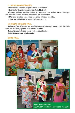 17
11. AVISOS/COMEMORAÇÕES.
(aniversários, acolhida de gente nova, nascimento)
● Evangelho do próximo domingo: João 15, 9-17.
● Trazer a Bíblia no próximo encontro. Prepare-se, marcando o texto do Evange-
lho, o Salmo e lendo-os até o dia em que nos reuniremos.
● Marcar o próximo encontro e anotar no início do subsídio.
1º de maio – Dia Internacional dos Trabalhadores
12. BENÇÃO E ORAÇÃO FINAL.
Dirigente: Que o Deus da paz nos faça capazes de cumprir sua vontade, fazendo
tudo o que é bom, agora e para sempre. Amém!
Dirigente: Louvado seja nosso Senhor Jesus Cristo!
Todos: Para sempre seja louvado!
CANTO FINAL.
Água, fonte de Vida!
23.03.2014 - Formação Diocesana das CEBs
 