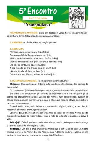18
PREPARANDO O AMBIENTE: Bíblia em destaque, velas, flores, imagem de Nos-
sa Senhora, terço, fotografia de mães da comunidade.
1. CHEGADA: Acolhida, silêncio, oração pessoal.
2. ABERTURA.
-Verdadeiramente ressurgiu Jesus! (bis)
Cantemos aleluia! Resplandece a luz! (bis)
-Glória ao Pai e ao Filho e ao Santo Espírito! (bis)
Glória à Trindade Santa, glória ao Deus bendito! (bis)
-Ao cair da tarde, ele apareceu, (bis)
A paz e muita alegria trouxe para os seus! (bis)
-Aleluia, irmãs; aleluia, irmãos! (bis)
Cristo é a nossa Páscoa, a Deus louvação! (bis)
3. OLHANDO A REALIDADE: Poema para seu domingo, mãe!
Dirigente: Ó céus de maio! Ó terra inda saindo, verde e fresca, dos banhos da
invernada!
Os convolvulus (plantas) abrem pela estrada, como sino cantando no ar infindo.
Em pleno azul despontam já sorrindo as Três-Marias e, na madrugada, já os
sabiás vão preludiando a alada. Canção dos ninhos, num gorjeio lindo. Buscam as
almas, como pombas mansas, o Templo e o altar, que todo se atavia, num reflorir
de rosas e esperanças.
Tudo ri, tudo canta, tudo implora, o teu sorriso virginal, Maria, a tua bênção
maternal, Senhora! Dom Aquino Corrêa
Leitor(a) 1: A Bíblia nos afirma ser Eva a mãe de todos os viventes. Nem a queda
tirou de Eva o lugar da maternidade: ela é a mãe da vida, ela tem vida, ela serve à
vida.
Leitor(a) 2: Cabe à mulher a maior de todas as tarefas: a de apresentar à criança
o sentido básico da afirmação da vida.
Leitor(a) 3: Um dia, o anjo anunciou a Maria que ia ser “Mãe de Deus”. Embora
escrava abriu-se ao “Sim”, dizendo “Eis-me aqui!”. Hoje te pedimos, Mãe, que nos
ensines a mesma arte, pra te amar e amar teu filho Jesus.
5o
Encontro
“O amor de Jesus”
4 a 10 de maio
 