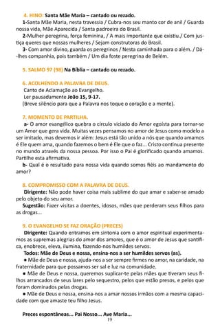19
4. HINO: Santa Mãe Maria – cantado ou rezado.
1-Santa Mãe Maria, nesta travessia / Cubra-nos seu manto cor de anil / Guarda
nossa vida, Mãe Aparecida / Santa padroeira do Brasil.
2-Mulher peregrina, força feminina, / A mais importante que existiu./ Com jus-
tiça queres que nossas mulheres / Sejam construtoras do Brasil.
3- Com amor divino, guarda os peregrinos / Nesta caminhada para o além. / Dá-
-lhes companhia, pois também / Um dia foste peregrina de Belém.
5. SALMO 97 (98) Na Bíblia – cantado ou rezado.
6. ACOLHENDO A PALAVRA DE DEUS.
Canto de Aclamação ao Evangelho.
Ler pausadamente João 15, 9-17.
(Breve silêncio para que a Palavra nos toque o coração e a mente).
7. MOMENTO DE PARTILHA.
a- O amor evangélico quebra o círculo viciado do Amor egoísta para tornar-se
um Amor que gera vida. Muitas vezes pensamos no amor de Jesus como modelo a
ser imitado, mas devemos ir além: Jesus está tão unido a nós que quando amamos
é Ele quem ama, quando fazemos o bem é Ele que o faz... Cristo continua presente
no mundo através da nossa pessoa. Por isso o Pai é glorificado quando amamos.
Partilhe esta afirmativa.
b- Qual é o resultado para nossa vida quando somos fiéis ao mandamento do
amor?
8. COMPROMISSO COM A PALAVRA DE DEUS.
Dirigente: Não pode haver coisa mais sublime do que amar e saber-se amado
pelo objeto do seu amor.
Sugestão: Fazer visitas a doentes, idosos, mães que perderam seus filhos para
as drogas...
9. O EVANGELHO SE FAZ ORAÇÃO (PRECES)
Dirigente: Quando entramos em sintonia com o amor espiritual experimenta-
mos as supremas alegrias do amor dos amores, que é o amor de Jesus que santifi-
ca, enobrece, eleva, ilumina, fazendo-nos humildes servos.
Todos: Mãe de Deus e nossa, ensina-nos a ser humildes servos (as).
● Mãe de Deus e nossa, ajuda-nos a ser sempre firmes no amor, na caridade, na
fraternidade para que possamos ser sal e luz na comunidade.
● Mãe de Deus e nossa, queremos suplicar-te pelas mães que tiveram seus fi-
lhos arrancados de seus lares pelo sequestro, pelos que estão presos, e pelos que
foram dominados pelas drogas.
● Mãe de Deus e nossa, ensina-nos a amar nossos irmãos com a mesma capaci-
dade com que amaste teu filho Jesus.
Preces espontâneas... Pai Nosso... Ave Maria...
 
