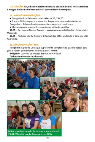 20
10. ORAÇÃO: Pai, olha com carinho de mãe a cada um de nós, nossas famílias
e amigos. Reúne na unidade todas as comunidades do teu povo.
11. AVISOS/COMEMORAÇÕES.
● Evangelho do próximo encontro: Marcos 16, 15 - 20.
● Trazer a Bíblia no próximo encontro. Prepare-se, marcando o texto do
Evangelho, o Salmo e lendo-os até o dia em que nos reuniremos.
● Marcar o próximo encontro e anotar no início do subsídio.
10.05 – Pe. Josimo Morais Tavares – assassinado pelo latifúndio – Imperatriz -
Maranhão
17.05 - Participe da XV Romaria Estadual das CEBs, visitando a Casa da Mãe
Aparecida.
12. BÊNÇÃO/ORAÇÃO FINAL.
Dirigente: A paz de Deus que supera toda compreensão guarde nossos cora-
ções e nossos pensamentos no Cristo Jesus. Amém.
Dirigente: Louvado seja Nosso Senhor Jesus Cristo!
Todos: Para sempre seja louvado!
Mães, mamães, mundo de ternura e amor eterno!
23.03.2014 - Formação Diocesana das CEBs
 