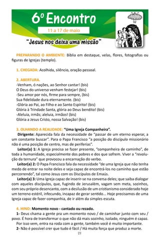 21
PREPARANDO O AMBIENTE: Bíblia em destaque, velas, flores, fotografias ou
figuras de Igrejas (templo).
1. CHEGADA: Acolhida, silêncio, oração pessoal.
2. ABERTURA.
-Venham, ó nações, ao Senhor cantar! (bis)
O Deus do universo venham festejar! (bis)
-Seu amor por nós, firme para sempre, (bis)
Sua fidelidade dura eternamente. (bis)
-Glória ao Pai, ao Filho e ao Santo Espírito! (bis)
Glória à Trindade Santa, glória ao Deus bendito! (bis)
-Aleluia, irmãs; aleluia, irmãos! (bis)
Glória a Jesus Cristo, nossa Salvação! (bis)
3. OLHANDO A REALIDADE: “Uma Igreja Companheira”.
Dirigente: Aparecida fala da necessidade de “passar de um eterno esperar, a
um constante buscar”. Para o Papa Francisco “a posição do discípulo missionário
não é uma posição de centro, mas de periferias”.
Leitor(a) 1: A Igreja precisa se fazer presente, “companheira de caminho”, de
toda a humanidade, especialmente dos pobres e dos que sofrem. Viver a “revolu-
ção da ternura” que provocou a encarnação do verbo.
Leitor(a) 2: O Papa Francisco fala da necessidade “de uma Igreja que não tenha
medo de entrar na noite deles e seja capaz de encontrá-los no caminho que estão
percorrendo”, tal como Jesus com os Discípulos de Emaús.
Leitor(a) 3: Uma Igreja capaz de inserir-se na conversa deles; que saiba dialogar
com aqueles discípulos, que, fugindo de Jerusalém, vagam sem meta, sozinhos,
com seu próprio desencanto, com a desilusão de um cristianismo considerado hoje
um terreno estéril, infecundo, incapaz de gerar sentido... Hoje precisamos de uma
Igreja capaz de fazer companhia, de ir além da simples escuta.
4. HINO: Momento novo - cantado ou rezado.
1- Deus chama a gente pra um momento novo / de caminhar junto com seu /
povo. É hora de transformar o que não dá mais sozinho, isolado, ninguém é capaz.
Por isso vem, entra na roda com a gente, também você é muito importante.
2- Não é possível crer que tudo é fácil / Há muita força que produz a morte.
6o
Encontro
“Jesus nos deixa uma missão”
11 a 17 de maio
 