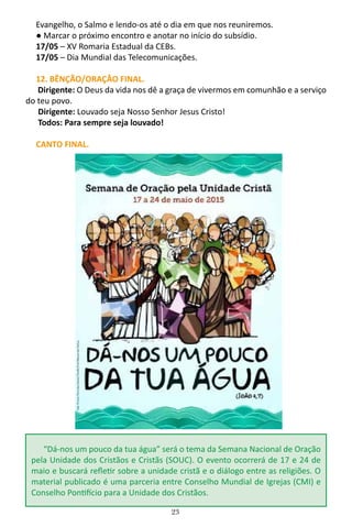 23
Evangelho, o Salmo e lendo-os até o dia em que nos reuniremos.
● Marcar o próximo encontro e anotar no início do subsídio.
17/05 – XV Romaria Estadual da CEBs.
17/05 – Dia Mundial das Telecomunicações.
12. BÊNÇÃO/ORAÇÂO FINAL.
Dirigente: O Deus da vida nos dê a graça de vivermos em comunhão e a serviço
do teu povo.
Dirigente: Louvado seja Nosso Senhor Jesus Cristo!
Todos: Para sempre seja louvado!
CANTO FINAL.
“Dá-nos um pouco da tua água” será o tema da Semana Nacional de Oração
pela Unidade dos Cristãos e Cristãs (SOUC). O evento ocorrerá de 17 e 24 de
maio e buscará refletir sobre a unidade cristã e o diálogo entre as religiões. O
material publicado é uma parceria entre Conselho Mundial de Igrejas (CMI) e
Conselho Pontifício para a Unidade dos Cristãos.
 
