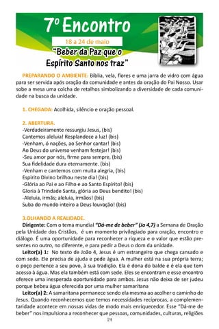 24
PREPARANDO O AMBIENTE: Bíblia, vela, flores e uma jarra de vidro com água
para ser servida após oração da comunidade e antes da oração do Pai Nosso. Usar
sobe a mesa uma colcha de retalhos simbolizando a diversidade de cada comuni-
dade na busca da unidade.
1. CHEGADA: Acolhida, silêncio e oração pessoal.	
2. ABERTURA.
-Verdadeiramente ressurgiu Jesus, (bis)
Cantemos aleluia! Resplandece a luz! (bis)
-Venham, ó nações, ao Senhor cantar! (bis)
Ao Deus do universo venham festejar! (bis)
-Seu amor por nós, firme para sempre, (bis)
Sua fidelidade dura eternamente. (bis)
-Venham e cantemos com muita alegria, (bis)
Espirito Divino brilhou neste dia! (bis)
-Glória ao Pai e ao Filho e ao Santo Espírito! (bis)
Gloria à Trindade Santa, glória ao Deus bendito! (bis)
-Aleluia, irmãs; aleluia, irmãos! (bis)
Suba do mundo inteiro a Deus louvação! (bis)
3.OLHANDO A REALIDADE.
Dirigente: Com o tema mundial “Dá-me de beber” (Jo 4,7) a Semana de Oração
pela Unidade dos Cristãos, é um momento privilegiado para oração, encontro e
diálogo. É uma oportunidade para reconhecer a riqueza e o valor que estão pre-
sentes no outro, no diferente, e para pedir a Deus o dom da unidade.
Leitor(a) 1: No texto de João 4, Jesus é um estrangeiro que chega cansado e
com sede. Ele precisa de ajuda e pede água. A mulher está na sua própria terra;
o poço pertence a seu povo, à sua tradição. Ela é dona do balde e é ela que tem
acesso à água. Mas ela também está com sede. Eles se encontram e esse encontro
oferece uma inesperada oportunidade para ambos. Jesus não deixa de ser judeu
porque bebeu água oferecida por uma mulher samaritana
Leitor(a) 2: A samaritana permanece sendo ela mesma ao acolher o caminho de
Jesus. Quando reconhecemos que temos necessidades recíprocas, a complemen-
taridade acontece em nossas vidas de modo mais enriquecedor. Esse “Dá-me de
beber” nos impulsiona a reconhecer que pessoas, comunidades, culturas, religiões
7o
Encontro
“Beber da Paz que o
Espírito Santo nos traz”
18 a 24 de maio
 