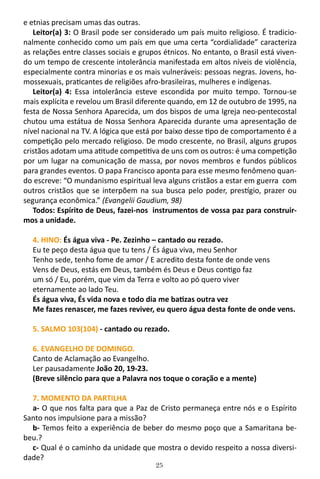 25
e etnias precisam umas das outras.
Leitor(a) 3: O Brasil pode ser considerado um país muito religioso. É tradicio-
nalmente conhecido como um país em que uma certa “cordialidade” caracteriza
as relações entre classes sociais e grupos étnicos. No entanto, o Brasil está viven-
do um tempo de crescente intolerância manifestada em altos níveis de violência,
especialmente contra minorias e os mais vulneráveis: pessoas negras. Jovens, ho-
mossexuais, praticantes de religiões afro-brasileiras, mulheres e indígenas.
Leitor(a) 4: Essa intolerância esteve escondida por muito tempo. Tornou-se
mais explícita e revelou um Brasil diferente quando, em 12 de outubro de 1995, na
festa de Nossa Senhora Aparecida, um dos bispos de uma Igreja neo-pentecostal
chutou uma estátua de Nossa Senhora Aparecida durante uma apresentação de
nível nacional na TV. A lógica que está por baixo desse tipo de comportamento é a
competição pelo mercado religioso. De modo crescente, no Brasil, alguns grupos
cristãos adotam uma atitude competitiva de uns com os outros: é uma competição
por um lugar na comunicação de massa, por novos membros e fundos públicos
para grandes eventos. O papa Francisco aponta para esse mesmo fenômeno quan-
do escreve: “O mundanismo espiritual leva alguns cristãos a estar em guerra com
outros cristãos que se interpõem na sua busca pelo poder, prestígio, prazer ou
segurança econômica.” (Evangelii Gaudium, 98)
Todos: Espírito de Deus, fazei-nos instrumentos de vossa paz para construir-
mos a unidade.
4. HINO: És água viva - Pe. Zezinho – cantado ou rezado.
Eu te peço desta água que tu tens / És água viva, meu Senhor
Tenho sede, tenho fome de amor / E acredito desta fonte de onde vens
Vens de Deus, estás em Deus, também és Deus e Deus contigo faz
um só / Eu, porém, que vim da Terra e volto ao pó quero viver
eternamente ao lado Teu.
És água viva, És vida nova e todo dia me batizas outra vez
Me fazes renascer, me fazes reviver, eu quero água desta fonte de onde vens.
5. SALMO 103(104) - cantado ou rezado.
6. EVANGELHO DE DOMINGO.
Canto de Aclamação ao Evangelho.
Ler pausadamente João 20, 19-23.
(Breve silêncio para que a Palavra nos toque o coração e a mente)
7. MOMENTO DA PARTILHA
a- O que nos falta para que a Paz de Cristo permaneça entre nós e o Espírito
Santo nos impulsione para a missão?
b- Temos feito a experiência de beber do mesmo poço que a Samaritana be-
beu.?
c- Qual é o caminho da unidade que mostra o devido respeito a nossa diversi-
dade?
 