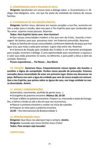 26
8. COMPROMISSO COM A PALAVRA DE DEUS.
Dirigente: Aprofundar em nossos lares o diálogo sobre o Ecumenismo e o Di-
álogo Inter-Religioso, uma vez que faz parte da realidade da maioria de nossas
famílias.
9. O EVANGELHO SE FAZ ORAÇÃO (PRECES).
Dirigente: Senhor Jesus, derrama em nossos corações a tua Paz, aumenta em
nós o ardor para a missão, abre-nos para o Teu Espírito para que conduzidos por
Teu amor sejamos novas pessoas. Rezemos
Todos: Vem Espírito Santo vem. Vem iluminar!
● Que nossas comunidades irradiem a Paz que vem de Cristo, levando a men-
sagem do Senhor, para que possamos viver em fraternal comunhão. Rezemos
● Que as famílias de nossas comunidades, continuem bebendo do poço que traz
água viva, que mata a sede para sempre e gera vida entre nós. Rezemos
● A Semana de Oração pela Unidade dos Cristãos é um momento privilegiado
para oração, encontro e diálogo. É uma oportunidade para reconhecer a riqueza e
o valor que estão presentes no outro, no diferente, e para pedir a Deus o dom da
unidade. Rezemos.
Preces espontâneas... Pai Nosso... Ave Maria
10. ORAÇÃO: Generoso Deus, frequentemente nossas Igrejas são levadas a
escolher a lógica da competição. Perdoa nosso pecado de presunção. Estamos
cansados dessa necessidade de estar em primeiro lugar. Deixa-nos descansar no
poço. Refresca-nos com a água da unidade que vem da nossa oração em comum.
Que o teu Espírito, que pairou sobre as águas do caos, nos traga unidade na nos-
sa diversidade. Amém.
11. AVISOS / COMEMORAÇÕES.
(aniversário, nascimento, acolhida de gente nova...)
● Evangelho do próximo encontro: Mateus 28, 16-20
● Trazer a Bíblia no próximo encontro. Prepare-se, marcando o texto do Evange-
lho, o Salmo e lendo-os até o dia em que nos reuniremos.
● Marcar o próximo encontro e anotar no início do subsídio.
● Preparar as velas para o próximo encontro.
22.05 – Dia Internacional da Biodiversidade 3.
12. BÊNÇÃO/ORAÇÃO FINAL.
Dirigente: Que Deus nos abençoe hoje e sempre. Amém.
Dirigente: Louvado seja nosso Senhor Jesus Cristo!
Todos: Para sempre seja louvado!
CANTO FINAL.
 