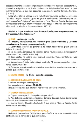 28
sabedoria humana senão que imprimiu um sentido novo, inaudito, a esses termos,
chamados a significar a partir daí também um Mistério inefável, que “ supera
infinitamente tudo o que nós podemos compreender dentro do limite humano.
(CIC 251)
Leitor(a) 4: A Igreja utiliza o termo “substância” traduzido também às vezes por
“essência” ou por “natureza”, para designar o “ser divino na sua unidade, e o ter-
mo “ pessoa” ou “hipóstase” para designar o Pai, o Filho e o Espírito Santo na sua
distinção real entre si, e o termo “relação” para designar o fato de a distinção entre
eles residir na referência de uns aos outros. CIC 252).
Dinâmica: O que nos chama atenção nas três velas acesas representando as
três pessoas da Trindade Santa?
4. HINO – cantado ou rezado.
Ó Trindade, vos louvamos, vos louvamos pela Vossa comunhão ./ Que esta
mesa favoreça, favoreça nossa comunicação.
1- Contra toda tentação da ganância e do poder, nossas bocas gritem juntas a
Palavra do viver (bis)
2- Na montanha com Jesus, no encontro com o Pai, Recebemos a mensagem: “
Ide ao mundo e o transformai ! ( bis)
3- Deus nos fala na história e nos chama à conversão: Vamos ser Palavras vivas
proclamando a salvação (bis)
4- Vamos juntos festejar cada volta de um irmão / E o amor nos acolhe, restau-
rando a comunhão! (bis)
5- Comunica quem transmite a verdade e a paz, / quem semeia a esperança e o
perdão que nos refaz (bis)
5. SALMO 32 (33) – Na Bíblia - cantado ou rezado.
6. ACOLHENDO A PALAVRA DE DEUS.
Canto de Aclamação ao Evangelho.
Ler pausadamente: Mateus 28, 16-20.
(Breve silêncio para que a Palavra nos toque o coração e a mente).
7- MOMENTO DA PARTILHA.
a- O que a mensagem do Evangelho nos quer dizer?
b- Pelo Batismo nos tornamos herdeiros do trono da graça divina! Como temos
assumido este compromisso no nosso dia a dia?
c- Sobre o item 3, Olhando a Realidade: O que o Pai, o Filho e o Espírito Santo
representam para nós?
8. COMPROMISSO COM A PALAVRA DE DEUS.
Dirigente: Procurar ler o Catecismo da Igreja Católica, para que tenhamos maior
conhecimento e clareza da fé que praticamos.
 