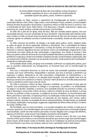 2
MENSAGEM DAS COMUNIDADES ECLESIAIS DE BASE DA DIOCESE DE SÃO JOSÉ DOS CAMPOS
As Comunidades Eclesiais de Base são comunidades na base da Igreja e
da sociedade, seguidoras de Jesus e seu projeto de transformação da
sociedade a partir dos pobres, jovens, mulheres e operários.
Nós, reunidos no Tabor, vivemos a experiência da Transfiguração do Senhor e pudemos
contemplar Moisés e Elias, Pedro, Tiago e João, e Jesus de Nazaré. Vimos, também, as Comunidades
Eclesiais de Base do passado e do presente, e queremos indicar as CEBs do futuro a construir. Com
a contribuição de Dom Cesar, Padre Mirim, Irmã Manoracy e Ranulfo, repensamos a Igreja que
queremos ser, a partir da Base, vivendo intensamente a Comunidade.
As CEBs são o jeito de ser Igreja, Povo de Deus. Não por vontade própria apenas, nem por
necessidade pessoal, mas por convocação de Jesus de Nazaré. Impulsionados pelo Espírito Santo,
estes cristãos e cristãs se tornam força viva dentro da Diocese de São José dos Campos e da Igreja
universal, agindo na realidade concreta e transformando a sociedade, através da vida comunitária
e social.
As CEBs nasceram da partilha, do diálogo e da opção pelos pobres. Assim, integram todas
as ações da Igreja, de forma organizada, dinâmica e persistente. Vive a centralidade da Palavra
de Deus, o ardor evangelizador e missionário, na força do Espírito, em Comunhão com a Igreja
Particular e universal. Seguidoras de Jesus de Nazaré, vivem sua metodologia, integrando fé e vida,
construindo uma base sólida de vida, participação e organização. Sua missão é anunciar a Boa
Nova aos pobres, bebendo da fonte de uma espiritualidade libertadora, partindo da realidade, com
profetismoeesperança.Sendocomunidadescuidadorasdavida,comprometidaseorganizadas,dão
seu testemunho militante, elevando sua voz quando necessário, sendo próximas dos injustiçados e
rompendo o medo pela Justiça.
Comunidades desde a Base, da Igreja e da sociedade, reafirmam sua opção pelos pobres, para
que os excluídos redescubram seu protagonismo, se tornando força viva na transformação da
sociedade.
Para isso, é necessário denunciar os sinais de morte, esta sociedade capitalista corrompida
e injusta, que causa sofrimentos, desigualdade e exclusão, que leva as pessoas a perderem sua
esperança e alegria, afastando-as da vida comunitária, mergulhadas no individualismo e no
comodismo. São José dos Campos é um exemplo desta situação: uma das cidades mais ricas do
Brasil que convive com a pobreza e a miséria. É preciso ir além da denúncia. As CEBs estão presentes
na luta e resistência contra esses sinais de morte.
Ser CEBs é proclamar o Reino de Deus, fazendo-o realidade, que é possível só pela ação do
Espírito. Essa proclamação acontece no diálogo e na esperança, na partilha e na solidariedade,
na alegria e no desafio. Impelidos a construir uma sociedade baseada nos primeiros cristãos, sua
ação é libertadora: construindo o Reino de Deus, reafirma o Projeto de Jesus de Nazaré, a serviço
da Vida, na acolhida a todas as pessoas, na exigência do amor verdadeiro, no encantamento pelo
Reino, pelo Outro e pela Vida, na Esperança Pascal, na celebração criativa da liturgia e na formação
permanente, no verdadeiro ecumenismo, na expressão da arte popular, com música, teatro,
cartazes e poesia, atuando na sociedade de forma comprometedora, transformando sua realidade
de injustiça, exploração e manipulação, resgatando a dignidade dos filhos e filhas de Deus. É o Reino
de Justiça, Partilha e Paz.
Na humildade, que nos torna servidores, e na ousadia evangélica dos cristãos e cristãs que se
arriscam, queremos, com esta Mensagem, dar os primeiros novos passos para a renovação da Igreja
e da Sociedade, a partir de onde estamos para todo o mundo. Regados com o sangue dos Mártires,
sigamos em Romaria, sendo nossas Comunidades sementeiras do Evangelho.
No Domingo Quaresmal da Transfiguração do Senhor, ouvimos o que o Pai tem a nos dizer,
vivemosoFilho,queéaPalavra,enosenchemosdoEspírito,quenoslevaaagir.QueestaMensagem
possa ressoar, sendo levada a todas as direções. Que ela se multiplique nas diversas Comunidades
de nossa Diocese e que Deus nos conduza, cada vez mais, à perfeição! Amém! Axé! Awere!
Monte Tabor, 1º de março de 2015, Domingo da Transfiguração do Senhor.
Participantes do 1º Seminário das CEBs – Diocese de São José dos Campos
 
