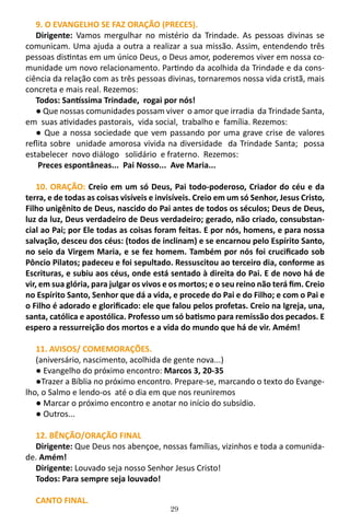 29
9. O EVANGELHO SE FAZ ORAÇÃO (PRECES).
Dirigente: Vamos mergulhar no mistério da Trindade. As pessoas divinas se
comunicam. Uma ajuda a outra a realizar a sua missão. Assim, entendendo três
pessoas distintas em um único Deus, o Deus amor, poderemos viver em nossa co-
munidade um novo relacionamento. Partindo da acolhida da Trindade e da cons-
ciência da relação com as três pessoas divinas, tornaremos nossa vida cristã, mais
concreta e mais real. Rezemos:
Todos: Santíssima Trindade, rogai por nós!
● Que nossas comunidades possam viver o amor que irradia da Trindade Santa,
em suas atividades pastorais, vida social, trabalho e família. Rezemos:
● Que a nossa sociedade que vem passando por uma grave crise de valores
reflita sobre unidade amorosa vivida na diversidade da Trindade Santa; possa
estabelecer novo diálogo solidário e fraterno. Rezemos:
Preces espontâneas... Pai Nosso... Ave Maria...
10. ORAÇÃO: Creio em um só Deus, Pai todo-poderoso, Criador do céu e da
terra, e de todas as coisas visíveis e invisíveis. Creio em um só Senhor, Jesus Cristo,
Filho unigênito de Deus, nascido do Pai antes de todos os séculos; Deus de Deus,
luz da luz, Deus verdadeiro de Deus verdadeiro; gerado, não criado, consubstan-
cial ao Pai; por Ele todas as coisas foram feitas. E por nós, homens, e para nossa
salvação, desceu dos céus: (todos de inclinam) e se encarnou pelo Espírito Santo,
no seio da Virgem Maria, e se fez homem. Também por nós foi crucificado sob
Pôncio Pilatos; padeceu e foi sepultado. Ressuscitou ao terceiro dia, conforme as
Escrituras, e subiu aos céus, onde está sentado à direita do Pai. E de novo há de
vir, em sua glória, para julgar os vivos e os mortos; e o seu reino não terá fim. Creio
no Espírito Santo, Senhor que dá a vida, e procede do Pai e do Filho; e com o Pai e
o Filho é adorado e glorificado: ele que falou pelos profetas. Creio na Igreja, una,
santa, católica e apostólica. Professo um só batismo para remissão dos pecados. E
espero a ressurreição dos mortos e a vida do mundo que há de vir. Amém!
11. AVISOS/ COMEMORAÇÕES.
(aniversário, nascimento, acolhida de gente nova...)
● Evangelho do próximo encontro: Marcos 3, 20-35
●Trazer a Bíblia no próximo encontro. Prepare-se, marcando o texto do Evange-
lho, o Salmo e lendo-os até o dia em que nos reuniremos
● Marcar o próximo encontro e anotar no início do subsídio.
● Outros...
12. BÊNÇÃO/ORAÇÃO FINAL
Dirigente: Que Deus nos abençoe, nossas famílias, vizinhos e toda a comunida-
de. Amém!
Dirigente: Louvado seja nosso Senhor Jesus Cristo!
Todos: Para sempre seja louvado!
CANTO FINAL.
 