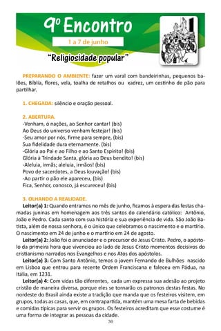30
PREPARANDO O AMBIENTE: fazer um varal com bandeirinhas, pequenos ba-
lões, Bíblia, flores, vela, toalha de retalhos ou xadrez, um cestinho de pão para
partilhar.
1. CHEGADA: silêncio e oração pessoal.
2. ABERTURA.
-Venham, ó nações, ao Senhor cantar! (bis)
Ao Deus do universo venham festejar! (bis)
-Seu amor por nós, firme para sempre, (bis)
Sua fidelidade dura eternamente. (bis)
-Glória ao Pai e ao Filho e ao Santo Espírito! (bis)
Glória à Trindade Santa, glória ao Deus bendito! (bis)
-Aleluia, irmãs; aleluia, irmãos! (bis)
Povo de sacerdotes, a Deus louvação! (bis)
-Ao partir o pão ele apareceu, (bis)
Fica, Senhor, conosco, já escureceu! (bis)
3. OLHANDO A REALIDADE.
Leitor(a) 1: Quando entramos no mês de junho, ficamos à espera das festas cha-
madas juninas em homenagem aos três santos do calendário católico: Antônio,
João e Pedro. Cada santo com sua história e sua experiência de vida. São João Ba-
tista, além de nossa senhora, é o único que celebramos o nascimento e o martírio.
O nascimento em 24 de junho e o martírio em 24 de agosto.
Leitor(a) 2: João foi o anunciador e o precursor de Jesus Cristo. Pedro, o apósto-
lo da primeira hora que vivenciou ao lado de Jesus Cristo momentos decisivos do
cristianismo narrados nos Evangelhos e nos Atos dos apóstolos.
Leitor(a) 3: Com Santo Antônio, temos o jovem Fernando de Bulhões nascido
em Lisboa que entrou para recente Ordem Franciscana e faleceu em Pádua, na
Itália, em 1231.
Leitor(a) 4: Com vidas tão diferentes, cada um expressa sua adesão ao projeto
cristão de maneira diversa, porque eles se tornarão os patronos destas festas. No
nordeste do Brasil ainda existe a tradição que manda que os festeiros visitem, em
grupos, todas as casas, que, em contrapartida, mantém uma mesa farta de bebidas
e comidas típicas para servir os grupos. Os festeiros acreditam que esse costume é
uma forma de integrar as pessoas da cidade.
9o
Encontro
“Religiosidade popular”
1 a 7 de junho
 