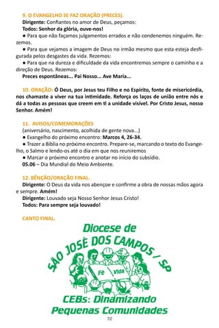 32
9. O EVANGELHO SE FAZ ORAÇÃO (PRECES).
Dirigente: Confiantes no amor de Deus, peçamos:
Todos: Senhor da glória, ouve-nos!
● Para que não façamos julgamentos errados e não condenemos ninguém. Re-
zemos.
● Para que vejamos a imagem de Deus no irmão mesmo que esta esteja desfi-
gurada pelos desgastes da vida. Rezemos:
● Para que na dureza e dificuldade da vida encontremos sempre o caminho e a
direção de Deus. Rezemos:
Preces espontâneas... Pai Nosso... Ave Maria...
10. ORAÇÃO: Ó Deus, por Jesus teu Filho e no Espírito, fonte de misericórdia,
nos chamaste a viver na tua intimidade. Reforça os laços de união entre nós e
dá a todas as pessoas que creem em ti a unidade visível. Por Cristo Jesus, nosso
Senhor. Amém!
11. AVISOS/COMEMORAÇÕES
(aniversário, nascimento, acolhida de gente nova...)
● Evangelho do próximo encontro: Marcos 4, 26-34.
● Trazer a Bíblia no próximo encontro. Prepare-se, marcando o texto do Evange-
lho, o Salmo e lendo-os até o dia em que nos reuniremos
● Marcar o próximo encontro e anotar no início do subsídio.
05.06 – Dia Mundial do Meio Ambiente.
12. BÊNÇÃO/ORAÇÃO FINAL.
Dirigente: O Deus da vida nos abençoe e confirme a obra de nossas mãos agora
e sempre. Amém!
Dirigente: Louvado seja Nosso Senhor Jesus Cristo!
Todos: Para sempre seja louvado!
CANTO FINAL.
 