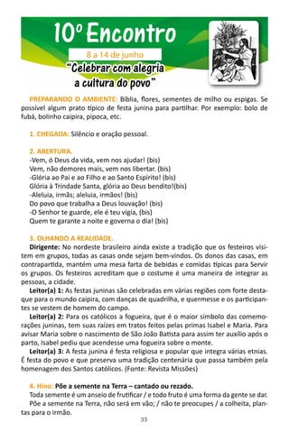 33
PREPARANDO O AMBIENTE: Bíblia, flores, sementes de milho ou espigas. Se
possível algum prato típico de festa junina para partilhar. Por exemplo: bolo de
fubá, bolinho caipira, pipoca, etc.
1. CHEGADA: Silêncio e oração pessoal.
2. ABERTURA.
-Vem, ó Deus da vida, vem nos ajudar! (bis)
Vem, não demores mais, vem nos libertar. (bis)
-Glória ao Pai e ao Filho e ao Santo Espírito! (bis)
Glória à Trindade Santa, glória ao Deus bendito!(bis)
-Aleluia, irmãs; aleluia, irmãos! (bis)
Do povo que trabalha a Deus louvação! (bis)
-O Senhor te guarde, ele é teu vigia, (bis)
Quem te garante a noite e governa o dia! (bis)
3. OLHANDO A REALIDADE.
Dirigente: No nordeste brasileiro ainda existe a tradição que os festeiros visi-
tem em grupos, todas as casas onde sejam bem-vindos. Os donos das casas, em
contrapartida, mantém uma mesa farta de bebidas e comidas típicas para Servir
os grupos. Os festeiros acreditam que o costume é uma maneira de integrar as
pessoas, a cidade.
Leitor(a) 1: As festas juninas são celebradas em várias regiões com forte desta-
que para o mundo caipira, com danças de quadrilha, e quermesse e os participan-
tes se vestem de homem do campo.
Leitor(a) 2: Para os católicos a fogueira, que é o maior símbolo das comemo-
rações juninas, tem suas raízes em tratos feitos pelas primas Isabel e Maria. Para
avisar Maria sobre o nascimento de São João Batista para assim ter auxílio após o
parto, Isabel pediu que acendesse uma fogueira sobre o monte.
Leitor(a) 3: A festa junina é festa religiosa e popular que integra várias etnias.
É festa do povo e que preserva uma tradição centenária que passa também pela
homenagem dos Santos católicos. (Fonte: Revista Missões)
4. Hino: Põe a semente na Terra – cantado ou rezado.
Toda semente é um anseio de frutificar / e todo fruto é uma forma da gente se dar.
Põe a semente na Terra, não será em vão; / não te preocupes / a colheita, plan-
tas para o irmão.
10o
Encontro
“Celebrar com alegria
a cultura do povo”
8 a 14 de junho
 