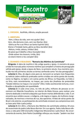 35
PREPARANDO O AMBIENTE.
1. CHEGADA. Acolhida, silêncio, oração pessoal.
2. ABERTURA.
-Vem, ó Deus da vida, vem nos ajudar! (bis)
Vem, não demores mais, vem nos libertar. (bis)
-Glória ao Pai e ao Filho e ao Santo Espírito! (bis)
Gloria à Trindade Santa, glória ao Deus bendito! (bis)
-Aleluia, irmãs; aleluia, irmãos! (bis)
Do povo que trabalha a Deus louvação! (bis)
-Onde estiver teu tesouro, irmão, (bis)
Lá estará inteiro o teu coração! (bis)
3. OLHANDO A REALIDADE. “Romaria dos Mártires da Caminhada”
Dirigente: A ideia de martírio é tão antiga quanto a Igreja. A memória do povo
cristão foi marcada pelos inúmeros mártires que compõem a história de perseguição
sofrida pela Igreja, desde a época de Nero, no primeiro século. Essa memória cons-
truída nos três primeiros séculos se tornou conhecida como “era das perseguições”.
Leitor(a) 1: Mas, de alguns anos para cá, tornaram-se sempre mais frequentes
as notícias sobre violências praticadas contra cristãos em várias partes do mundo,
como na Nigéria, no Egito e em outras partes da África; no Paquistão, na Índia e
na Síria; mais recentemente, no Iraque, por conta dos jihadistas do pretendido
“Estado Islâmico no Iraque e no Levante” (ISIL). Estão acontecendo torturas, cruci-
ficações e decapitações em quantidade.
Leitor(a) 2: A cada cinco anos, no mês de julho, milhares de pessoas se en-
contram em Ribeirão Cascalheira, no interior do Mato Grosso, para realizar uma
romaria dedicada à memória daqueles que foram mortos defendendo a vida. É um
encontro que celebra causas: a indígena, a de negros e negras, de mulheres margi-
nalizadas, de meninos e meninas de rua, dos operários. Vindos de várias partes do
Brasil e do exterior, os participantes da caminhada renovam seu compromisso com
as lutas pela Vida e pela justiça.
Leitor(a) 3: Em 2011, a Romaria dos Mártires da caminhada celebrou 34 anos
do assassinato do padre João Bosco Burnier. Em sua agonia, Padre João Bosco ofe-
receu a vida pelo CIMI (Conselho Indigenista Missionário) e pelo Brasil. No encer-
ramento do evento, Dom Pedro Casaldáliga reforçou seu recado: “podem nos tirar
11o
Encontro
“Romaria dos Mártires
da Caminhada”
15 a 21 de junho
 
